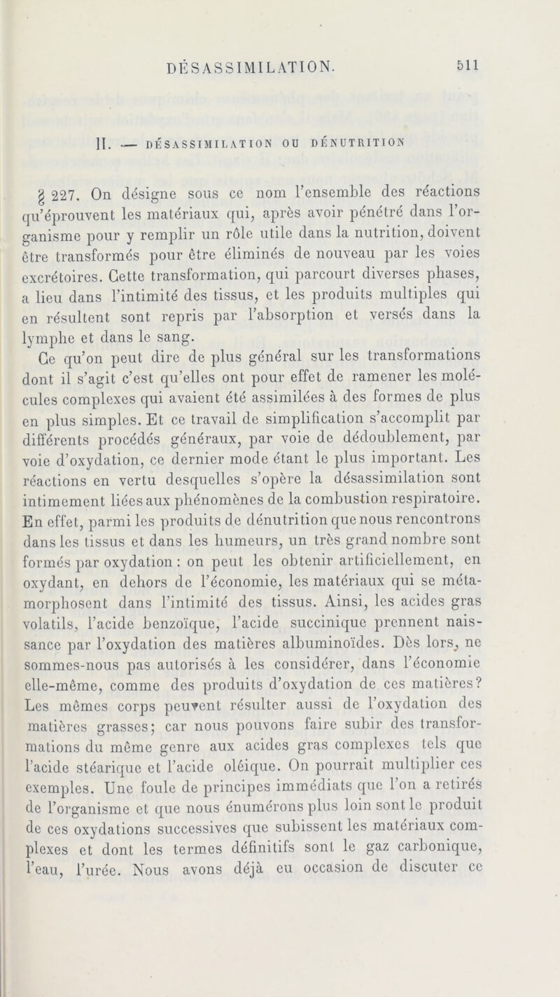 II. — DÉSASSIMILATION OU DÉNUTRITION g 227. On désigne sous ce nom l’ensemble des réactions qu’éprouvent les matériaux qui, après avoir pénétré dans l’or- ganisme pour y remplir un rôle utile dans la nutrition, doivent être transformés pour être éliminés de nouveau par les voies excrétoires. Cette transformation, qui parcourt diverses phases, a lieu dans l’intimité des tissus, et les produits multiples qui en résultent sont repris par l’absorption et versés dans la lymphe et dans le sang. Ce qu’on peut dire de plus général sur les transformations dont il s’agit c’est qu’elles ont pour effet de ramener les molé- cules complexes qui avaient été assimilées à des formes de plus en plus simples. Et ce travail de simplification s’accomplit par différents procédés généraux, par voie de dédoublement, par voie d’oxydation, ce dernier mode étant le plus important. Les réactions en vertu desquelles s’opère la desassimilation sont intimement liées aux phénomènes de la combustion respiratoire. En effet, parmi les produits de dénutrition que nous rencontrons dans les tissus et dans les humeurs, un très grand nombre sont formés par oxydation : on peut les obtenir artificiellement, en oxydant, en dehors de l’économie, les matériaux qui se méta- morphosent dans l’intimité des tissus. Ainsi, les acides gras volatils, l’acide benzoïque, l’acide succinique prennent nais- sance par l’oxydation des matières albuminoïdes. Dès lors^ ne sommes-nous pas autorisés à les considérer, dans l’économie elle-même, comme des produits d’oxydation de ces matières? Les mêmes corps peuvent résulter aussi de l’oxydation des matières grasses; car nous pouvons faire subir des transfor- mations du même genre aux acides gras complexes tels que l’acide stéarique et l’acide oléique. On pourrait multiplier ces exemples. Une foule de principes immédiats que l’on a retirés de l’organisme et que nous énumérons plus loin sont le produit de ces oxydations successives que subissent les matériaux com- plexes et dont les termes définitifs sont le gaz carbonique, l’eau, l’urée. Nous avons déjà eu occasion de discuter ce