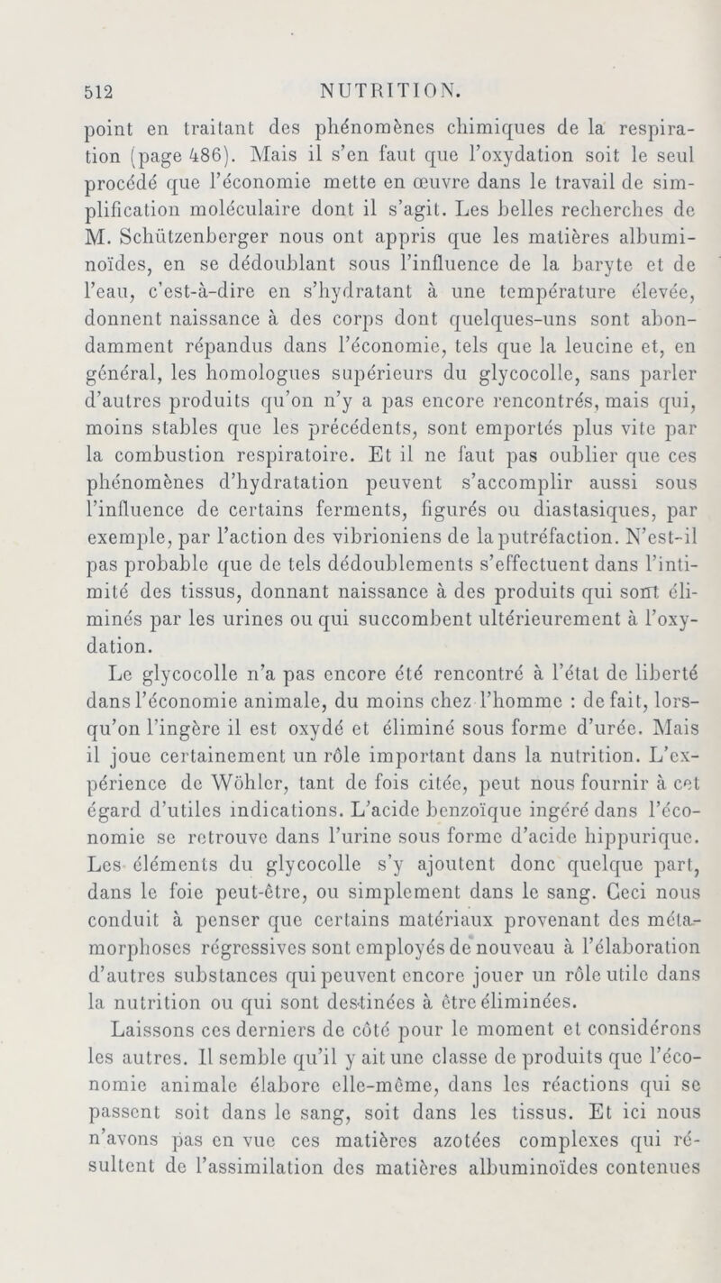 point en traitant des phénomènes chimiques de la respira- tion (page 486). Mais il s’en faut que l’oxydation soit le seul procédé que l’économie mette en œuvre dans le travail de sim- plification moléculaire dont il s’agit. Les belles recherches de M. Schützenberger nous ont appris que les matières albumi- noïdes, en se dédoublant sous l’influence de la baryte et de l’eau, c’est-à-dire en s’hydratant à une température élevée, donnent naissance à des corps dont quelques-uns sont abon- damment répandus dans l’économie, tels que la leucine et, en général, les homologues supérieurs du glycocollc, sans parler d’autres produits qu’on n’y a pas encore rencontrés, mais qui, moins stables que les précédents, sont emportés plus vite par la combustion respiratoire. Et il ne faut pas oublier que ces phénomènes d’hydratation peuvent s’accomplir aussi sous l’influence de certains ferments, figurés ou diastasiques, par exemple, par l’action des vibrioniens de la putréfaction. N’est-il pas probable que de tels dédoublements s’effectuent dans l’inti- mité des tissus, donnant naissance à des produits qui sont éli- minés par les urines ou qui succombent ultérieurement à l’oxy- dation. Le glycocolle ri’a pas encore été rencontré à l’état de liberté dans l’économie animale, du moins chez l’homme : défait, lors- qu’on l’ingère il est oxydé et éliminé sous forme d’urée. Mais il joue certainement un rôle important dans la nutrition. L’ex- périence de Wôhlcr, tant de fois citée, peut nous fournir à cet égard d’utiles indications. L’acide benzoïque ingéré dans l’éco- nomie se retrouve dans l’urine sous forme d’acide hippurique. Les éléments du glycocolle s’y ajoutent donc quelque part, dans le foie peut-être, ou simplement dans le sang. Ceci nous conduit à penser que certains matériaux provenant des méta- morphoses régressives sont employés de nouveau à l’élaboration d’autres substances qui peuvent encore jouer un rôle utile dans la nutrition ou qui sont des-tinées à être éliminées. Laissons ces derniers de côté pour le moment et considérons les autres. Il semble qu’il y ait une classe de produits que l’éco- nomie animale élabore elle-même, dans les réactions qui se passent soit dans le sang, soit dans les tissus. Et ici nous n’avons pas en vue ces matières azotées complexes qui ré- sultent de l’assimilation des matières albuminoïdes contenues