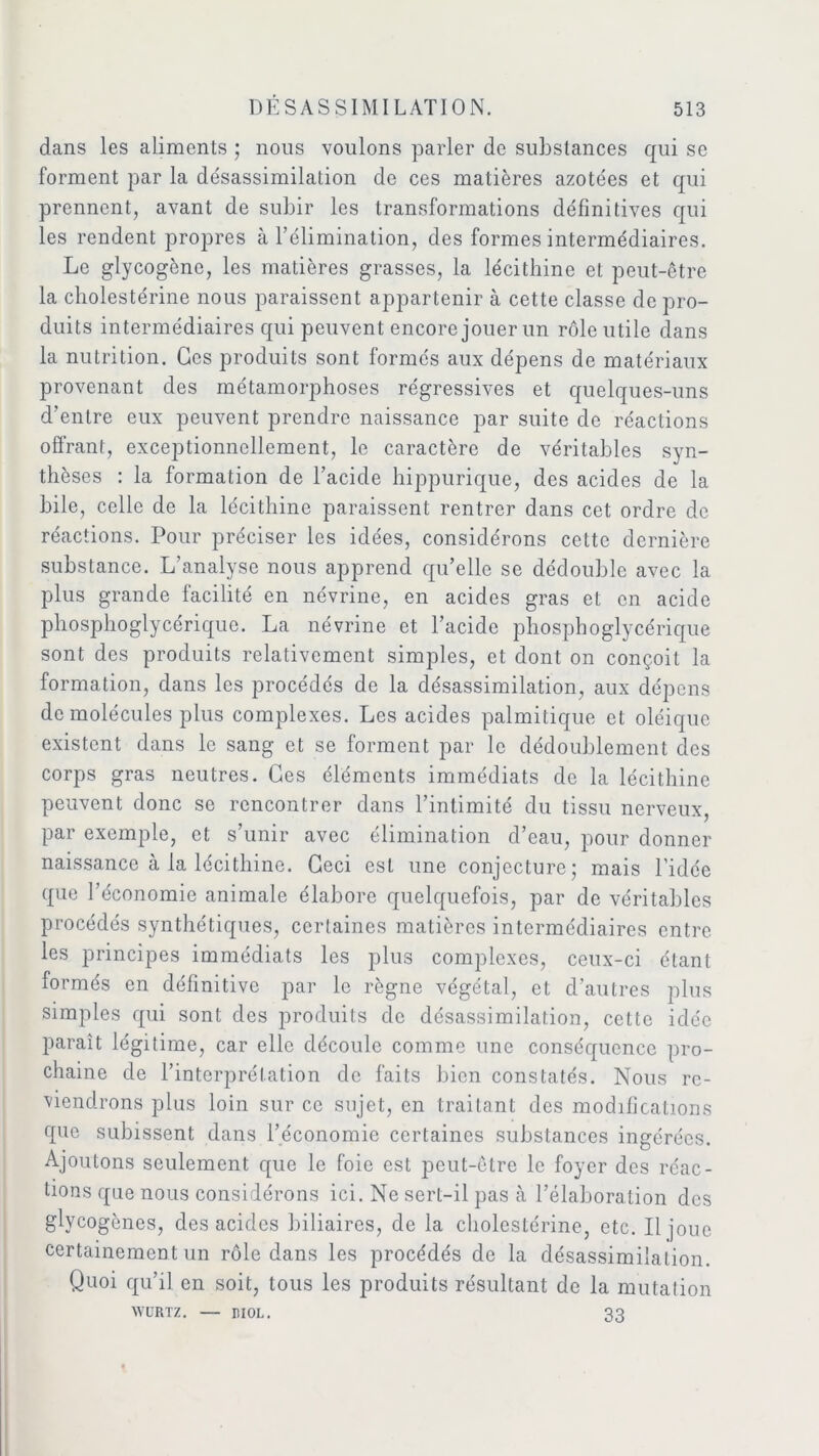 dans les aliments ; nous voulons parler de substances qui se forment par la désassimilation de ces matières azotées et qui prennent, avant de subir les transformations définitives qui les rendent propres à l’élimination, des formes intermédiaires. Le glycogène, les matières grasses, la lécithine et peut-être la cholestérine nous paraissent appartenir à cette classe de pro- duits intermédiaires qui peuvent encore jouer un rôle utile dans la nutrition. Ces produits sont formés aux dépens de matériaux provenant des métamorphoses régressives et quelques-uns d’entre eux peuvent prendre naissance par suite de réactions offrant, exceptionnellement, le caractère de véritables syn- thèses : la formation de l’acide hippurique, des acides de la hile, celle de la lécithine paraissent rentrer dans cet ordre de réactions. Pour préciser les idées, considérons cette dernière substance. L’analyse nous apprend qu’elle se dédouble avec la plus grande facilité en névrine, en acides gras et en acide phosphoglycérique. La névrine et l’acide phosphoglycérique sont des produits relativement simples, et dont on conçoit la formation, dans les procédés de la désassimilation, aux dépens de molécules plus complexes. Les acides palmitique et oléique existent dans le sang et se forment par le dédoublement des corps gras neutres. Ges éléments immédiats de la lécithine peuvent donc se rencontrer dans l’intimité du tissu nerveux, par exemple, et s’unir avec élimination d’eau, pour donner naissance à la lécithine. Geci est une conjecture; mais l'idée que l’économie animale élabore quelquefois, par de véritables procédés synthétiques, certaines matières intermédiaires entre les principes immédiats les plus complexes, ceux-ci étant formés en définitive par le règne végétal, et d’autres plus simples qui sont des produits de désassimilation, cette idée paraît légitime, car elle découle comme une conséquence pro- chaine de l’interprétation de faits bien constatés. Nous re- viendrons plus loin sur ce sujet, en traitant des modifications que subissent dans l’économie certaines substances ingérées. Ajoutons seulement que le foie est peut-être le foyer des réac- tions que nous considérons ici. Ne sert-il pas à l’élaboration des glycogènes, des acides biliaires, de la cholestérine, etc. Il joue certainement un rôle dans les procédés de la désassimilation. Quoi qu’il en soit, tous les produits résultant de la mutation WURTZ. — MOL. 33