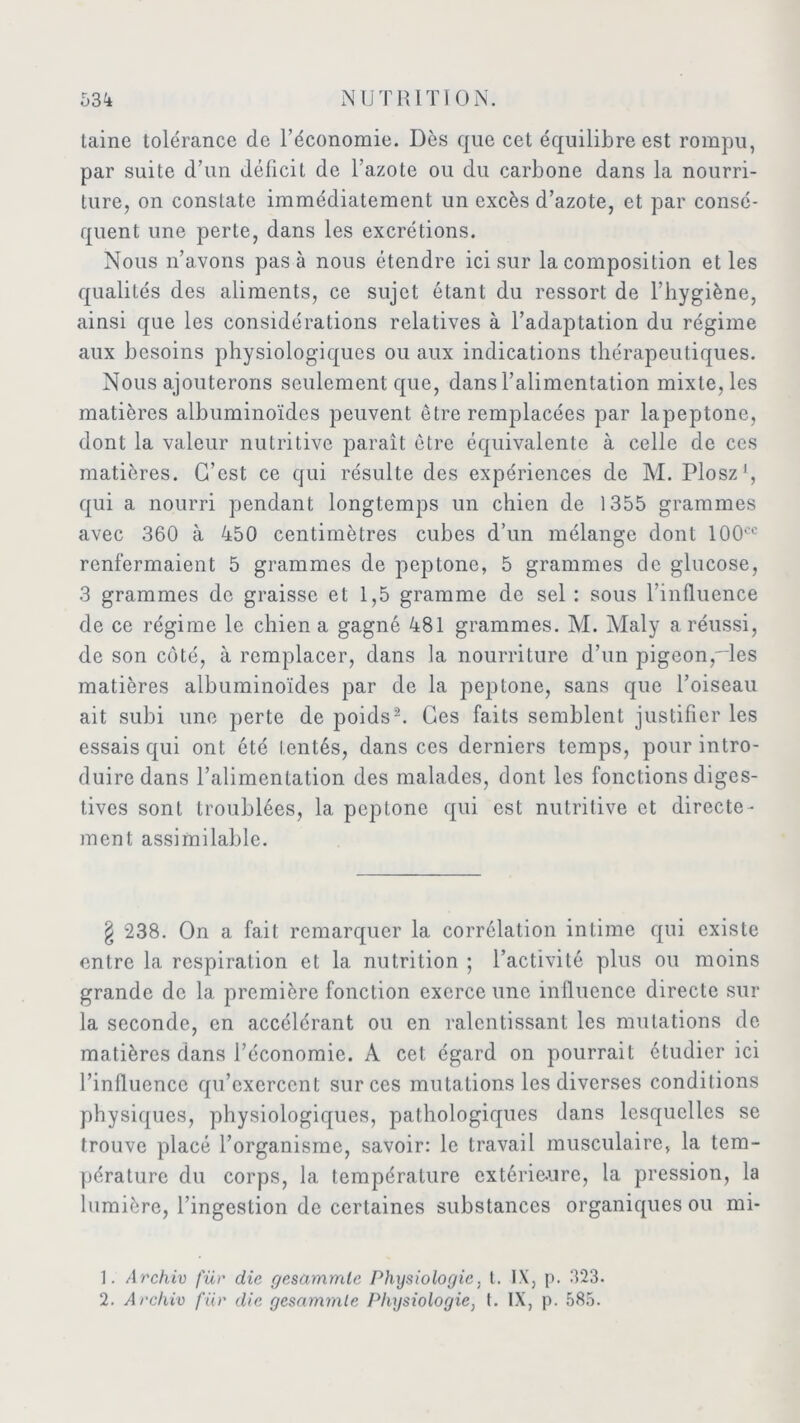 taine tolérance de l’économie. Dès que cet équilibre est rompu, par suite d’un déficit de l’azote ou du carbone dans la nourri- ture, on constate immédiatement un excès d’azote, et par consé- quent une perte, dans les excrétions. Nous n’avons pas à nous étendre ici sur la composition et les qualités des aliments, ce sujet étant du ressort de l’hygiène, ainsi que les considérations relatives à l’adaptation du régime aux besoins physiologiques ou aux indications thérapeutiques. Nous ajouterons seulement que, dans l’alimentation mixte, les matières albuminoïdes peuvent être remplacées par lapeptone, dont la valeur nutritive paraît être équivalente à celle de ces matières. C’est ce qui résulte des expériences de M. Plosz1, qui a nourri pendant longtemps un chien de 1355 grammes avec 360 à 450 centimètres cubes d’un mélange dont 100oc renfermaient 5 grammes de peptone, 5 grammes de glucose, 3 grammes de graisse et 1,5 gramme de sel : sous l’influence de ce régime le chien a gagné 481 grammes. M. Maly a réussi, de son côté, à remplacer, dans la nourriture d’un pigeon,~les matières albuminoïdes par de la peptone, sans que l’oiseau ait subi une perte de poids2. Ces faits semblent justifier les essais qui ont été tentés, dans ces derniers temps, pour intro- duire dans l’alimentation des malades, dont les fonctions diges- tives sont troublées, la peptone qui est nutritive et directe- ment assimilable. § 238. On a fait remarquer la corrélation intime qui existe entre la respiration et la nutrition ; l’activité plus ou moins grande de la première fonction exerce une influence directe sur la seconde, en accélérant ou en ralentissant les mutations de matières dans l’économie. A cet égard on pourrait étudier ici l’influence qu’exercent sur ces mutations les diverses conditions physiques, physiologiques, pathologiques dans lesquelles se trouve placé l’organisme, savoir: le travail musculaire, la tem- pérature du corps, la température extérieure, la pression, la lumière, l’ingestion de certaines substances organiques ou mi- 1. Archiv fur die gesammlc Physiologie, t. IX, p. 323. 2. Archiv für die gesammte Physiologie, t. IX, p. 585.