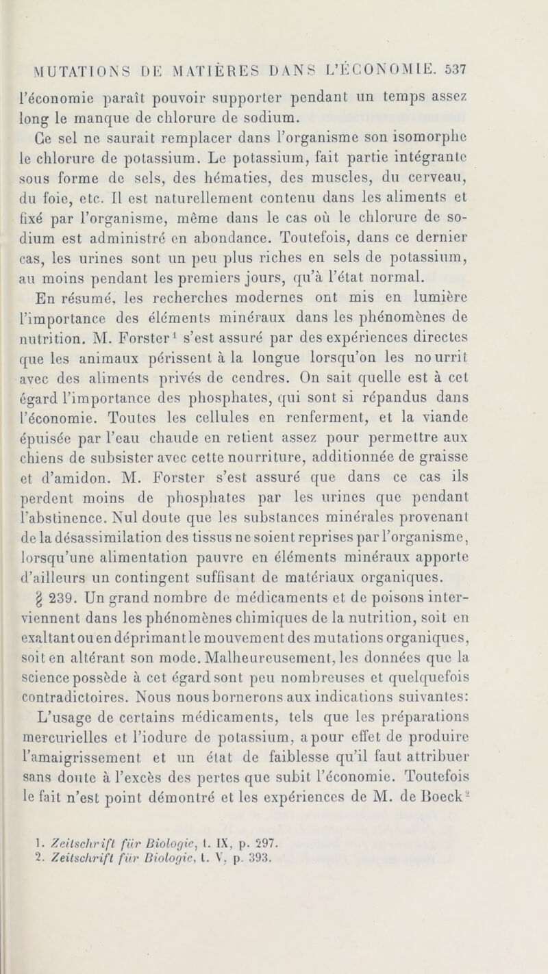 l’économie paraît pouvoir supporter pendant un temps assez long le manque de chlorure de sodium. Ce sel ne saurait remplacer dans l’organisme son isomorphe le chlorure de potassium. Le potassium, fait partie intégrante sous forme de sels, des hématies, des muscles, du cerveau, du foie, etc. Il est naturellement contenu dans les aliments et fixé par l’organisme, même dans le cas où le chlorure de so- dium est administré en abondance. Toutefois, dans ce dernier cas, les urines sont un peu plus riches en sels de potassium, au moins pendant les premiers jours, qu’à l’état normal. En résumé, les recherches modernes ont mis en lumière l’importance des éléments minéraux dans les phénomènes de nutrition. M. Forster1 2 s’est assuré par des expériences directes que les animaux périssent à la longue lorsqu’on les nourrit avec des aliments privés de cendres. On sait quelle est à cet égard l’importance des phosphates, qui sont si répandus dans l’économie. Toutes les cellules en renferment, et la viande épuisée par l’eau chaude en retient assez pour permettre aux chiens de subsister avec cette nourriture, additionnée de graisse et d’amidon. M. Forster s’est assuré que dans ce cas ils perdent moins de phosphates par les urines que pendant l’abstinence. Nul doute que les substances minérales provenant de la désassimilation des tissus ne soient reprises par l’organisme, lorsqu’une alimentation pauvre en éléments minéraux apporte d’ailleurs un contingent suffisant de matériaux organiques. g 239. Un grand nombre de médicaments et de poisons inter- viennent dans les phénomènes chimiques de la nutrition, soit en exaltant ou en déprimant le mouvement des mutations organiques, soit en altérant son mode. Malheureusement, les données que la science possède à cet égard sont peu nombreuses et quelquefois contradictoires. Nous nous bornerons aux indications suivantes: L’usage de certains médicaments, tels que les préparations mercurielles et l’iodure de potassium, a pour effet de produire l’amaigrissement et un état de faiblesse qu’il faut attribuer sans doute à l’excès des pertes que subit l’économie. Toutefois le fait n’est point démontré et les expériences de M. de Boeck- 1. Zeitschrift für Biologie, I. IX, p. 597.