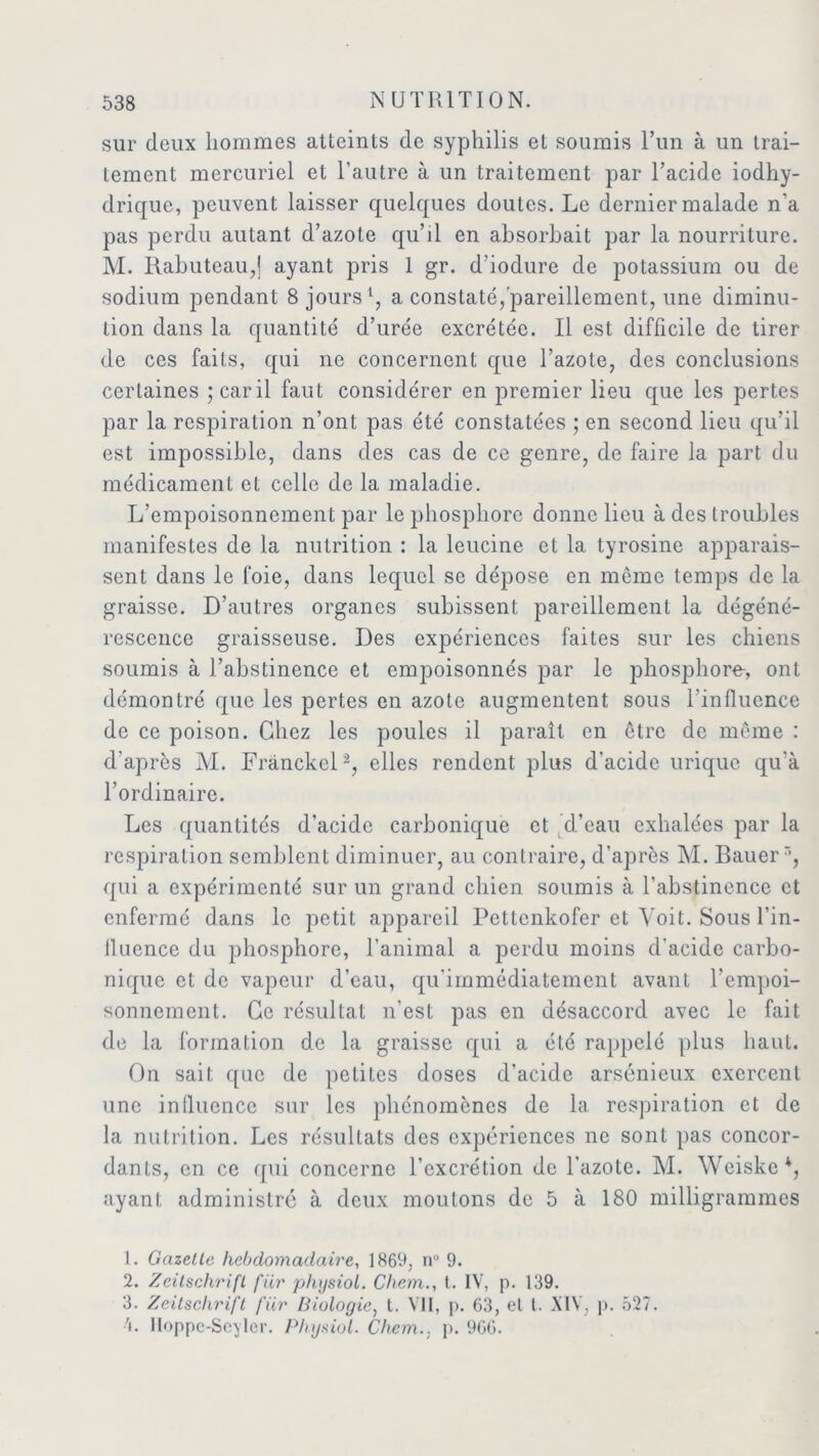 sur deux hommes atteints de syphilis et soumis l’un à un trai- tement mercuriel et l’autre à un traitement par l’acide iodhy- drique, peuvent laisser quelques doutes. Le dernier malade n’a pas perdu autant d’azote qu’il en absorbait par la nourriture. M. Rabuteau,j ayant pris 1 gr. d’iodure de potassium ou de sodium pendant 8 jours1, a constaté, pareillement, une diminu- tion dans la quantité d’urée excrétée. Il est difficile de tirer de ces faits, qui ne concernent que l’azote, des conclusions certaines jearil faut considérer en premier lieu que les pertes par la respiration n’ont pas été constatées ; en second lieu qu’il est impossible, dans des cas de ce genre, de faire la part du médicament et celle de la maladie. L’empoisonnement par le phosphore donne lieu à des troubles manifestes de la nutrition : la leucine et la tyrosine apparais- sent dans le foie, dans lequel se dépose en môme temps de la graisse. D’autres organes subissent pareillement la dégéné- rescence graisseuse. Des expériences faites sur les chiens soumis à l’abstinence et empoisonnés par le phosphore-, ont démontré que les pertes en azote augmentent sous l’influence de ce poison. Chez les poules il parait en être de môme : d'après M. Frânckel2 3, elles rendent plus d'acide urique qu’à l’ordinaire. Les quantités d’acide carbonique et d’eau exhalées par la respiration semblent diminuer, au contraire, d’après M. Bauerr>, qui a expérimenté sur un grand chien soumis à l’abstinence et enfermé dans le petit appareil Pettenkofer et Voit. Sous l’in- lluence du phosphore, l’animal a perdu moins d'acide carbo- nique et de vapeur d’eau, qu'immédiatement avant l’empoi- sonnement. Ce résultat n’est pas en désaccord avec le fait de la formation de la graisse qui a été rappelé plus haut. On sait que de petites doses d’acide arsénieux exercent une influence sur les phénomènes de la respiration et de la nutrition. Les résultats des expériences ne sont pas concor- dants, en ce qui concerne l’excrétion de l’azote. M. Weiske*, ayant administré à deux moulons de 5 à 180 milligrammes 1. Gazette hebdomadaire, 1869, n° 9. 2. Zeitschrift für physiol. Chem., t. IV, p. 139. 3. Zeitschrift für Biologie, t. Vil, p. 63, et t. XIV, p. 527. 't. Hoppe-Seyler. Physiol. Chem., p. 9GG.