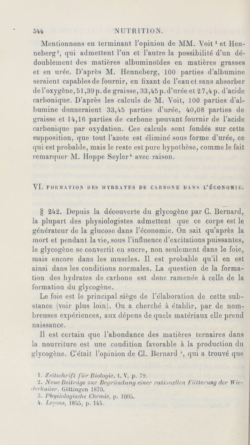 Mentionnons en terminant l’opinion de MM. Voit 1 et Hen- neberg2 3, qui admettent l’un et l’autre la possibilité d’un dé- doublement des matières albuminoïdes en matières grasses et en urée. D’après M. Henneberg, 100 parties d’albumine seraient capables de fournir, en fixant de l’eau et sans absorber del’oxygène,51,39p.de graisse,33,45p.d’urée et 27,4p. d’acide carbonique. D’après les calculs de M. Voit, 100 parties d’al- bumine donneraient 33,45 parties d’urée, 40,08 parties de graisse et 14,16 parties de carbone pouvant fournir de l’acide carbonique par oxydation. Ces calculs sont fondés sur cette supposition, que tout l’azote est éliminé sous forme d’urée, ce qui est probable, mais le reste est pure hypothèse, comme le fait remarquer M. Hoppe Seyler4 avec raison. VI. FORMATION DES HYDRATES DE CARBONE DANS L’ÉCONOMIE. § 242. Depuis la découverte du glycogène par G. Bernard, la plupart des physiologistes admettent que ce corps est le générateur de la glucose dans l’économie. On sait qu’après la mort et pendant la vie, sous l’influence d'excitations puissantes, le glycogène se convertit en sucre, non seulement dans le foie, mais encore dans les muscles. Il est probable qu’il en est ainsi dans les conditions normales. La question de la forma- tion des hydrates de carbone est donc ramenée à celle de la formation du glycogène. Le foie est le principal siège de l’élaboration de celte sub- stance (voir plus loin). On a cherché à établir, par de nom- breuses expériences, aux dépens de quels matériaux elle prend naissance. Il est certain que l’abondance des matières ternaires dans la nourriture est une condition favorable à la production du glycogène. C’était l’opinion de Gl. Bernard \ qui a trouvé que 1. Zeitschrift für Biologie, t. V, p. 79. 2. Neue Beitrage zur Begriindung einer rationcllen Fiilterung der Wie- derkaiier. Goltingen 1870. 3. Physiologisclie Clicmic, p. 1005. 4. Leçons, 1855, p. 145.