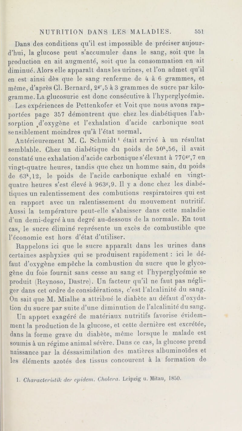 Dans des conditions qu’il est impossible de préciser aujour- d’hui, la glucose peut s’accumuler dans le sang, soit que la production en ait augmenté, soit que la consommation en ait diminué. Alors elle apparaît dans les urines, et l’on admet qu’il en est ainsi dès que le sang renferme de 4 à 6 grammes, et même, d’après Cl. Bernard, 2«r,5 à 3 grammes de sucre par kilo- gramme. La glucosurie est donc consécutive à l’hyperglycémie. Les expériences de Pettenkofer et Voit que nous avons rap- portées page 357 démontrent que chez les diabétiques l’ab- sorption 4d’oxygène et l’exhalation d’acide carbonique sont sensiblement moindres qu’à l’état normal. Antérieurement M. C. Schmidt 1 était arrivé à un résultat semblable. Chez un diabétique du poids de 50k,56, il avait constaté une exhalation cl’acide carbonique s’élevant à 770gr,7 en vingt-quatre heures, tandis que chez un homme sain, du poids de 63k, 12, le poids de l’acide carbonique exhalé en vingt- quatre heures s’est élevé à 963g,9. Il y a donc chez les diabé- tiques un ralentissement des combinions respiratoires qui est en rapport avec un ralentissement du mouvement nutritif. Aussi la température peut-elle s’abaisser dans cette maladie d’un demi-degré à un degré au-dessous de 1a. normale. En tout cas, le sucre éliminé représente un excès de combustible que l’économie est hors d’état d’utiliser. Rappelons ici que le sucre apparaît dans les urines dans certaines asphyxies qui se produisent rapidement : ici le dé- faut d’oxygène empêche la combustion du sucre que le glyco- gène du foie fournit sans cesse au sang et l’hyperglycémie se produit (Reynoso, Dastre). Un facteur qu’il ne faut pas négli- ger dans cet ordre déconsidérations, c’est l’alcalinité du sang. On sait que M. Mialhe a attribué le diabète au défaut d’oxyda- tion du sucre par suite d’une diminution de l’alcalinité du sang. Un apport exagéré de matériaux nutritifs favorise évidem- ment la production de la glucose, et cette dernière est excrétée, dans la forme grave du diabète, même lorsque le malade est soumis à un régime animal sévère. Dans ce cas, la glucose prend naissance par la cléssasimilation des matières albuminoïdes et les éléments azotés des tissus concourent à la formation de 1. Characterütik der epidem. Choiera. Leipzig u. Mitau, 1850.