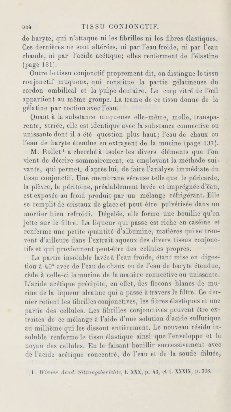 de baryte, qui n’attaque ni les fibrilles ni les fibres élastiques. Ces dernières ne sont altérées, ni par l’eau froide, ni par l’eau chaude, ni par l’acide acétique; elles renferment de l’élastine (page 131). Outre le tissu conjonctif proprement dit, on distingue le tissu conjonctif muqueux, qui constitue la partie gélatineuse du cordon ombilical et la pulpe dentaire. Le corp vitré de l’œil appartient au meme groupe. La trame de ce tissu donne de la gélatine par coction avec l’eau. Quant à la substance muqueuse elle-même, molle, transpa- rente, striée, elle est identique avec la substance connective ou unissante dont il a été question plus haut; l’eau de chaux ou l’eau de baryte étendue en extrayent de la mucine (page 137). M. Rollet1 a cherché à isoler les divers éléments que l’on vient de décrire sommairement, en employant la méthode sui- vante, qui permet, d’après lui, de faire l’analyse immédiate du tissu conjonctif. Une membrane séreuse telle que le péricarde, la plèvre, le péritoine, préalablement lavée et imprégnée d’eau, est exposée au froid produit par un mélange réfrigérant. Elle se remplit de cristaux de glace et peut être pulvérisée dans un mortier bien refroidi. Dégelée, elle forme une bouillie qu’on jette sur le filtre. La liqueur qui passe est riche en caséine et renferme une petite quantité d’albumine, matières qui se trou- vent d’ailleurs dans l’extrait aqueux des divers tissus conjonc- tifs et qui proviennent peut-être des cellules propres. La partie insoluble lavée à l’eau froide, étant mise en diges- tion à 40° avec de l’eau de chaux ou de l’eau de baryte étendue, cède à celle-ci la mucine de la matière connective ou unissante. L’acide acétique précipite, en effet, des flocons blancs de mu- cine de la liqueur alcaline qui a passé à travers le filtre. Ce der- nier retient les fibrilles conjonctives, les fibres élastiques et une partie des cellules. Les fibrilles conjonctives peuvent être ex- traites de ce mélange à l’aide d’une solution d’acide sulfurique au millième qui les dissout entièrement. Le nouveau résidu in- soluble renferme le tissu élastique ainsi que l’enveloppe et le noyau des cellules. En le faisant bouillir successivement avec de l’acide acétique concentré, de l’eau et de la soude diluée, I. Wiener Acad. Sitzungsbcrichtc, t. XXX, p. 43, cl t. XXXIX, p. 308.