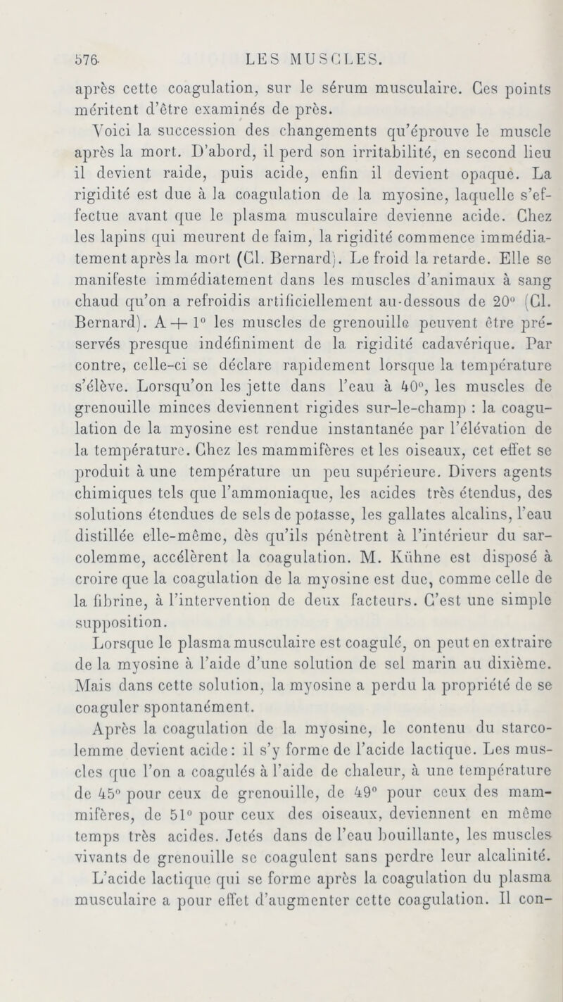 après cette coagulation, sur le sérum musculaire. Ces points méritent d’être examinés de près. Voici la succession des changements qu’éprouve le muscle après la mort. D’abord, il perd son irritabilité, en second lieu il devient raide, puis acide, enfin il devient opaque. La rigidité est due à la coagulation de la myosine, laquelle s’ef- fectue avant que le plasma musculaire devienne acide. Chez les lapins qui meurent de faim, la rigidité commence immédia- tement après la mort (Cl. Bernard}. Le froid la retarde. Elle se manifeste immédiatement dans les muscles d’animaux à sang chaud qu’on a refroidis artificiellement au-dessous de 20° (Cl. Bernard). A-f-l° les muscles de grenouille peuvent être pré- servés presque indéfiniment de la rigidité cadavérique. Par contre, celle-ci se déclare rapidement lorsque la température s’élève. Lorsqu’on les jette dans l’eau à 40°, les muscles de grenouille minces deviennent rigides sur-le-champ : la coagu- lation de la myosine est rendue instantanée par l’élévation de la température. Chez les mammifères et les oiseaux, cet effet se produit à une température un peu supérieure. Divers agents chimiques tels que l’ammoniaque, les acides très étendus, des solutions étendues de sels de potasse, les gallates alcalins, l’eau distillée elle-même, dès qu’ils pénètrent à l’intérieur du sar- colemme, accélèrent la coagulation. M. Kühne est disposé à croire que la coagulation de la myosine est duc, comme celle de la fibrine, à l’intervention de deux facteurs. C’est une simple supposition. Lorsque le plasma musculaire est coagulé, on peut en extraire de la myosine à l’aide d’une solution de sel marin au dixième. Mais dans cette solution, la myosine a perdu la propriété de se coaguler spontanément. Après la coagulation de la myosine, le contenu du starco- lemme devient acide: il s’y forme de l’acide lactique. Les mus- cles que l’on a coagulés à l’aide de chaleur, à une température de 45° pour ceux de grenouille, de 49° pour ceux des mam- mifères, de 51° pour ceux des oiseaux, deviennent en même temps très acides. Jetés dans de l’eau bouillante, les muscles vivants de grenouille se coagulent sans perdre leur alcalinité. L’acide lactique qui se forme après la coagulation du plasma musculaire a pour effet d’augmenter cette coagulation. Il con-