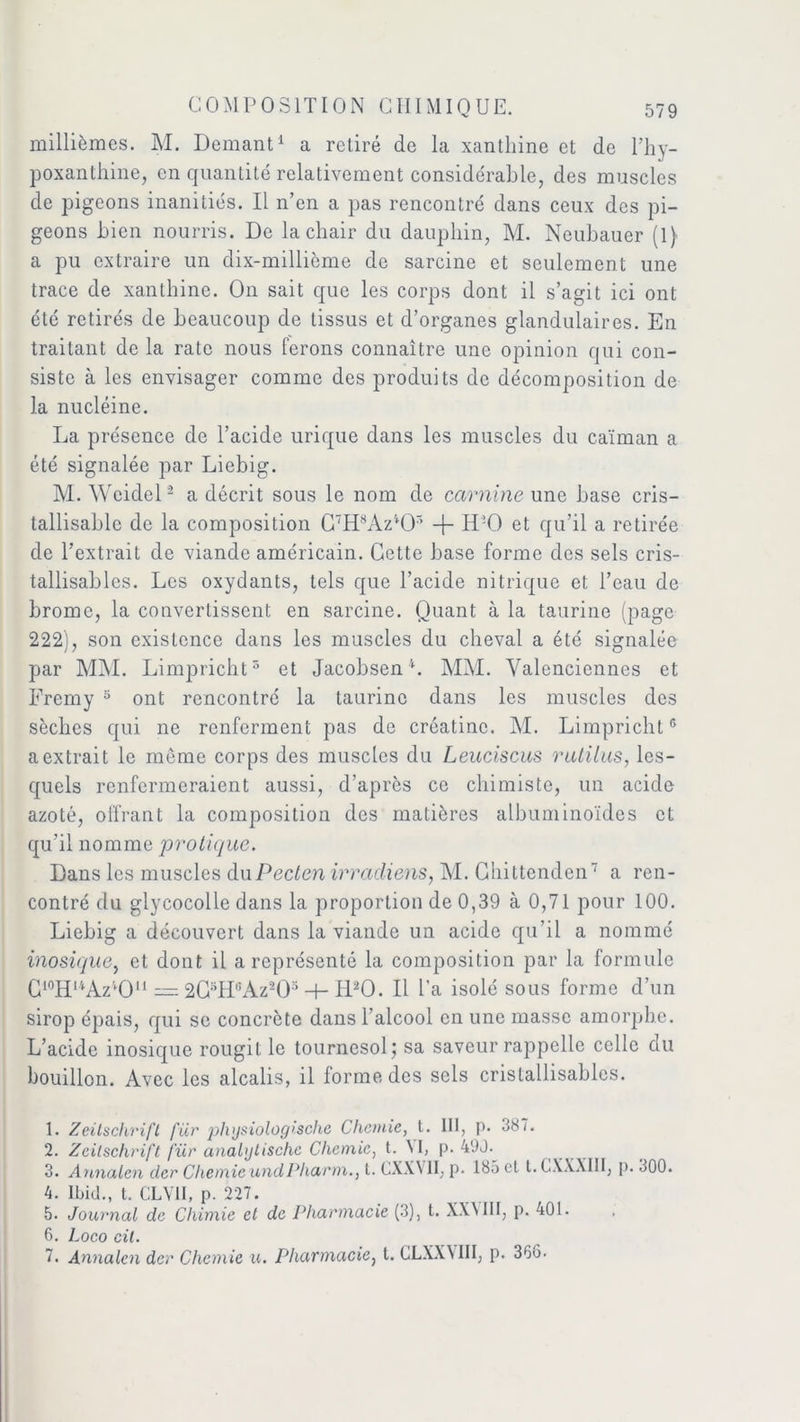 millièmes. M. Demant1 a retiré de la xanthine et de l’hy- poxanthine, en quantité relativement considérable, des muscles de pigeons inanitiés. Il n’en a pas rencontré dans ceux des pi- geons bien nourris. De la chair du dauphin, M. Neubauer (1) a pu extraire un dix-millième de sarcine et seulement une trace de xanthine. On sait que les corps dont il s’agit ici ont été retirés de beaucoup de tissus et d’organes glandulaires. En traitant de la rate nous ferons connaître une opinion qui con- siste à les envisager comme des produits de décomposition de la nucléine. La présence de l’acide urique dans les muscles du caïman a été signalée par Liebig. M. AVeidel2 a décrit sous le nom de carnine une base cris- tallisablc de la composition C7HsAzlOr> -f- ILO et qu’il a retirée de l’extrait de viande américain. Cette base forme des sels cris- tallisables. Les oxydants, tels que l’acide nitrique et l’eau de brome, la convertissent en sarcine. Quant à la taurine (page 222), son existence dans les muscles du cheval a été signalée par MM. Limpricht5 et Jacobsen4. MM. Valenciennes et Fremy 5 ont rencontré la taurine dans les muscles des sèches qui ne renferment pas de créatinc. M. Limpricht6 a extrait le meme corps des muscles du Leuciscus rutilas, les- quels renfermeraient aussi, d’après ce chimiste, un acide azoté, offrant la composition des matières albuminoïdes et qu’il nomme protique. Dans les muscles duPecten irradions, M. Ghittenden7 a ren- contré du glycocolle dans la proportion de 0,39 à 0,71 pour 100. Liebig a découvert dans la viande un acide qu’il a nommé inosique, et dont il a représenté la composition par la formule G10Hl4Az4Ou = 2CsH8Az203 -f- H20. Il Ta isolé sous forme d’un sirop épais, qui se concrète dans l’alcool en une masse amorphe. L’acide inosique rougit le tournesol; sa saveur rappelle celle du bouillon. Avec les alcalis, il forme des sels cristallisablcs. 1. Zeitschrift fur plvjsiologische Chemie, t. III, p. 387. 2. Zeitschrift für analglischc Chemie, t. M, p. 490. 3. Annaten der Chemie undPliarm., t. CXWII, p. 185 et t. CXXXIII, p. 300. 4. Ibid., t. CLYII, p. 227. 5. Journal de Chimie et de Pharmacie (3), t. XXMII, p. 401. 6. Loco cil. 7. Annalen der Chemie u. Pharmacie, t. CLXXMII, p. 36o.