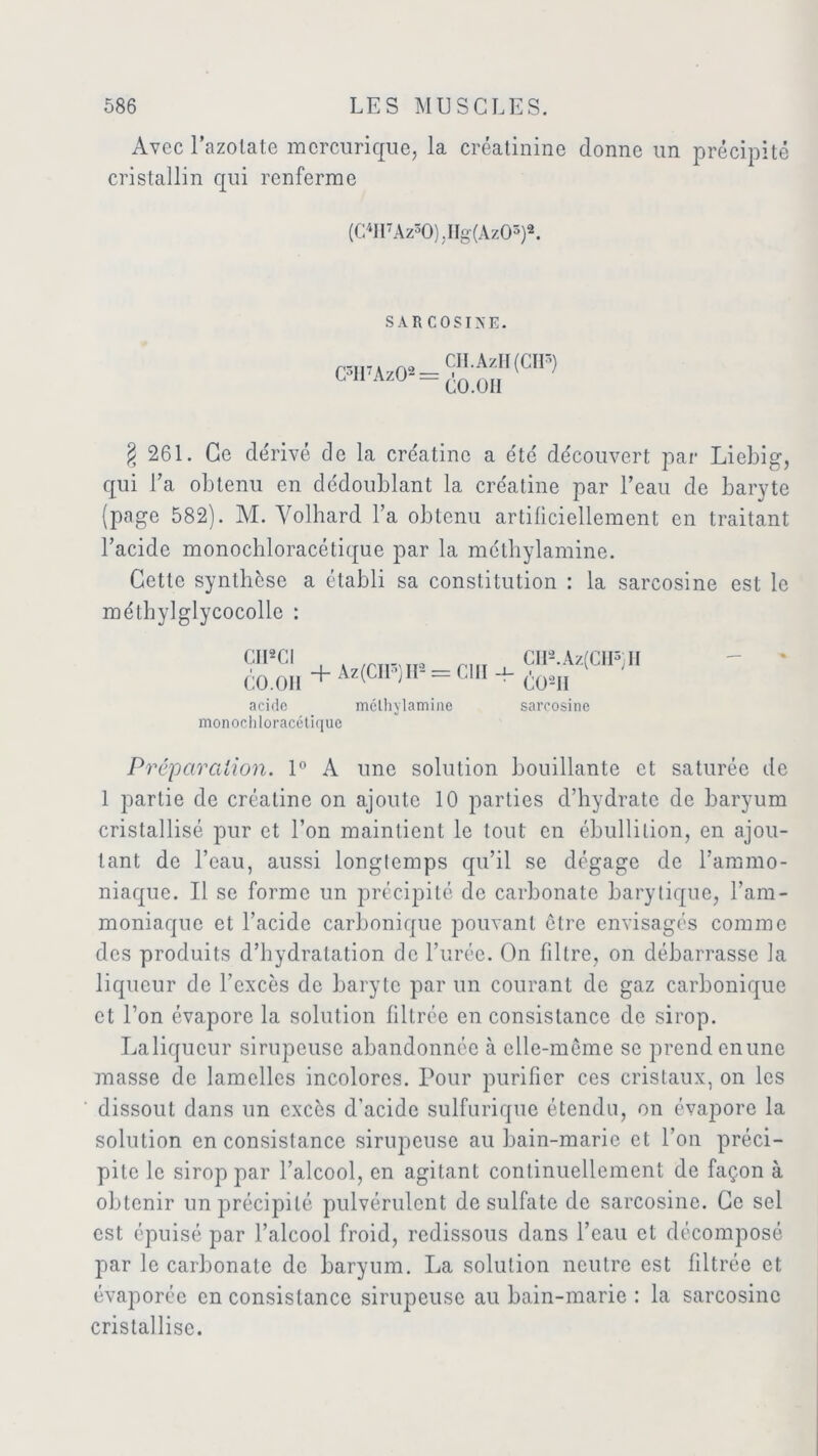 Avec l’azolate mcrcurique, la créatinine donne un précipité cristallin qui renferme (C4II7Az30) .IIg(Az03)2. SAR COSIXE. C3H7Az02 CII.AzFI(CIP) CO. OII § 261. Ce dérivé de la cre'atine a été découvert par Liebig, qui Ta obtenu en dédoublant la créatine par l’eau de baryte (page 582). M. Volhard l’a obtenu artificiellement en traitant l’acide monochloracétique par la méthylamine. Cette synthèse a établi sa constitution : la sarcosine est le mélhylglycocolle : CII2CI CO.OH + Az(CII3)II2 = C1II 4- CII9.Az(CHs)II C02tl acide méthylamine sarcosine monochloracétique Préparation. 1° A une solution bouillante et saturée de 1 partie de créatine on ajoute 10 parties d’hydrate de baryum cristallisé pur et l’on maintient le tout en ébullition, en ajou- tant de l’eau, aussi longtemps qu’il se dégage de l’ammo- niaque. Il se forme un précipité de carbonate barytique, l’am- moniaque et l’acide carbonique pouvant être envisagés comme des produits d’hydratation de l’urée. On filtre, on débarrasse la liqueur de l’excès de baryte par un courant de gaz carbonique et l’on évapore la solution filtrée en consistance de sirop. La liqueur sirupeuse abandonnée à elle-meme se prend en une masse de lamelles incolores. Pour purifier ces cristaux, on les dissout dans un excès d’acide sulfurique étendu, on évapore la solution en consistance sirupeuse au bain-marie et l’on préci- pite le sirop par l’alcool, en agitant continuellement de façon à obtenir un précipité pulvérulent de sulfate de sarcosine. Ce sel est épuisé par l’alcool froid, redissous dans l’eau et décomposé par le carbonate de baryum. La solution neutre est filtrée et évaporée en consistance sirupeuse au bain-marie : la sarcosine cristallise.