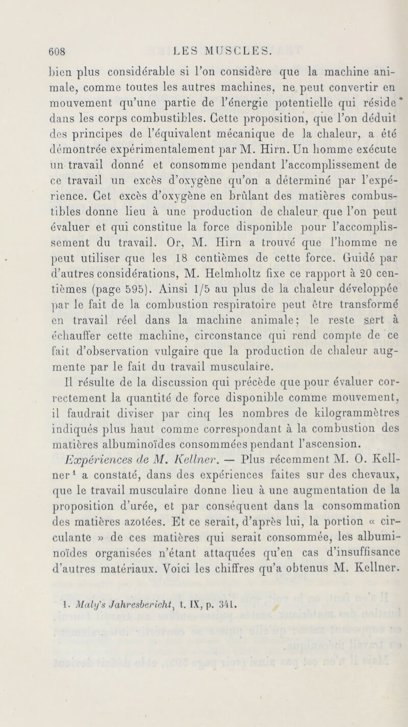 bien plus considérable si l’on considère que la machine ani- male, comme toutes les autres machines, ne peut convertir en mouvement qu’une partie de l’énergie potentielle qui réside * dans les corps combustibles. Cette proposition, que l’on déduit, des principes de l’équivalent mécanique de la chaleur, a été démontrée expérimentalement par M. Hirn. Un homme exécute un travail donné et consomme pendant l’accomplissement de ce travail un excès d’oxygène qu’on a déterminé par l’expé- rience. Cet excès d’oxygène en brûlant des matières combus- tibles donne lieu à une production de chaleur que l’on peut évaluer et qui constitue la force disponible pour l’accomplis- sement du travail. Or, M. Hirn a trouvé que l’homme ne peut utiliser que les 18 centièmes de cette force. Guidé par d’autres considérations, M. Helmholtz fixe ce rapport à 20 cen- tièmes (page 595). Ainsi 1/5 au plus de la chaleur développée par le fait de la combustion respiratoire peut être transformé en travail réel dans la machine animale; le reste sert à échauffer cette machine, circonstance qui rend compte de ce fait d’observation vulgaire que la production de chaleur aug- mente par le fait du travail musculaire. Il résulte de la discussion qui précède que pour évaluer cor- rectement la quantité de force disponible comme mouvement, il faudrait diviser par cinq les nombres de kilogrammètres indiqués plus haut comme correspondant à la combustion des matières albuminoïdes consommées pendant l’ascension. Expériences de M. Kellner. — Plus récemment M. O. Kell- ner1 a constaté, dans des expériences faites sur des chevaux, que le travail musculaire donne lieu à une augmentation de la proposition d’urée, et par conséquent dans la consommation des matières azotées. Et ce serait, d’après lui, la portion « cir- culante » de ces matières qui serait consommée, les albumi- noïdes organisées n’étant attaquées qu’en cas d’insuffisance d’autres matériaux. Voici les chiffres qu’a obtenus M. Kellner.