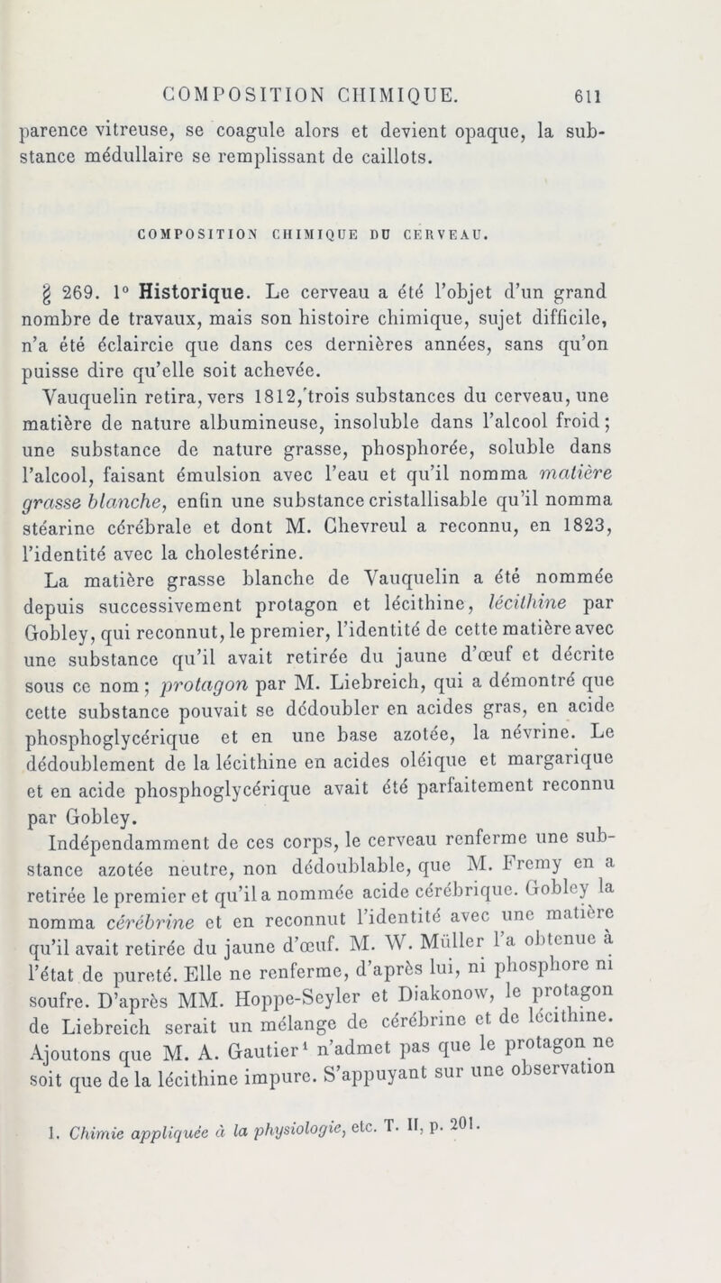 parence vitreuse, se coagule alors et devient opaque, la sub- stance médullaire se remplissant de caillots. COMPOSITION CHIMIQUE DD CERVEAU. § 269. 1° Historique. Le cerveau a été l’objet d’un grand nombre de travaux, mais son histoire chimique, sujet difficile, n’a été éclaircie que dans ces dernières années, sans qu’on puisse dire qu’elle soit achevée. Vauquelin retira, vers 1812,'trois substances du cerveau, une matière de nature albumineuse, insoluble dans l’alcool froid ; une substance de nature grasse, phosphorée, soluble dans l’alcool, faisant émulsion avec l’eau et qu’il nomma matière grasse blanche, enfin une substance cristallisable qu’il nomma stéarine cérébrale et dont M. Chevreul a reconnu, en 1823, l’identité avec la cholestérine. La matière grasse blanche de Vauquelin a été nommée depuis successivement protagon et lécithine, lécithine par Gobley, qui reconnut, le premier, l’identité de cette matière avec une substance qu’il avait retirée du jaune d œuf et décrite sous ce nom ; protagon par M. Liebreich, qui a démontré que cette substance pouvait se dédoubler en acides gras, en acide phosphoglycérique et en une base azotée, la ncvrine. Le dédoublement de la lécithine en acides oleique et margarique et en acide phosphoglycérique avait été parlaitement reconnu par Gobley. Indépendamment de ces corps, le cerveau renferme une sub- stance azotée neutre, non dédoublable, que M. Fremy en a retirée le premier et qu’il a nommee acide cérébrique. Gobh y la nomma cérébrine et en reconnut 1 identité avec une matière qu’il avait retirée du jaune d’œuf. M. W. Muller 1 a obtenue à l’état de pureté. Elle ne renferme, d après lui, ni phosphore ni soufre. D’après MM. Hoppe-Seyler et Diakonow, le protagon de Liebreich serait un mélange de cérébiinc et de écit me. Ajoutons que M. A. Gautier1 n’admet pas que le protagon ne soit que de la lécithine impure. S’appuyant sur une observation 1. Chimie appliquée à la physiologie, etc. T. Il, p. 201.