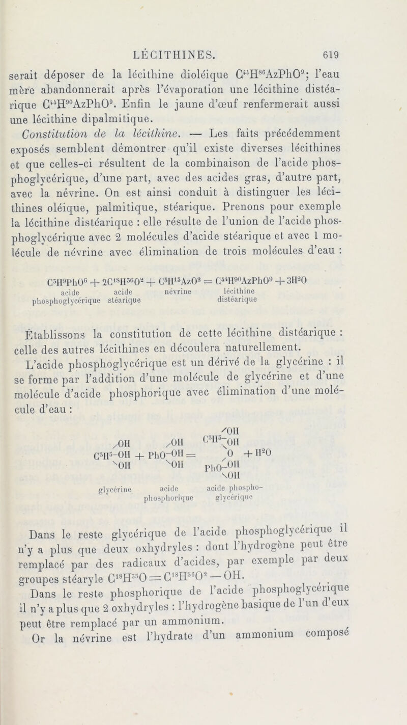 serait déposer de la lécithine dioléique CVtH8GAzPh09; l’eau mère abandonnerait après l’évaporation une lécithine distéa- rique CuH90AzPhO9. Enfin le jaune d’œuf renfermerait aussi une lécithine dipalmitique. Constitution de la lécithine. — Les faits précédemment exposés semblent démontrer qu’il existe diverses lécithines et que celles-ci résultent de la combinaison de l’acide phos- phoglycérique, d’une part, avec des acides gras, d’autre part, avec la névrine. On est ainsi conduit à distinguer les léci- thines oléique, palmitique, stéarique. Prenons pour exemple la lécithine distéarique : elle résulte de l’union de l’acide phos- phoglycérique avec 2 molécules d’acide stéarique et avec 1 mo- lécule de névrine avec élimination de trois molécules d’eau : C5H9Ph06 + 2CISII3602 + C8II13Az02 = C**H9°AzPh09 + 3II20 acide acide névrine lécithine phosphoglycérique stéarique distéarique Établissons la constitution de cette lécithine distéarique : celle des autres lécithines en découlera naturellement. L’acide phosphoglycérique est un dérivé de la glycérine : il se forme par l’addition d’une molécule de glycérine et d une molécule d’acide phosphorique avec élimination d une molé- cule d’eau : 'OII /Oit /On c’Ila~on C5H8-OII + PhO-OH = O -fH20 HUI v01l ph0-OM \OH glycérine acide acide phospho- phosphorique glycérique Dans le reste glycérique de 1 acide phosphogl\colique il n’y a plus que deux oxhydryles : dont l’hydrogène peut être remplacé par des radicaux d acides, par exemple par eux groupes stéaryle G18H:'0 = G'SH O- 011. t . Dans le reste phosphorique de l’acide phosphoglycérique il n’y aplus que 2 oxhydryles : 1 hydrogène basique do 1 un d eux peut être remplacé par un ammonium. Or la névrine est l’hydrate d’un ammonium compose