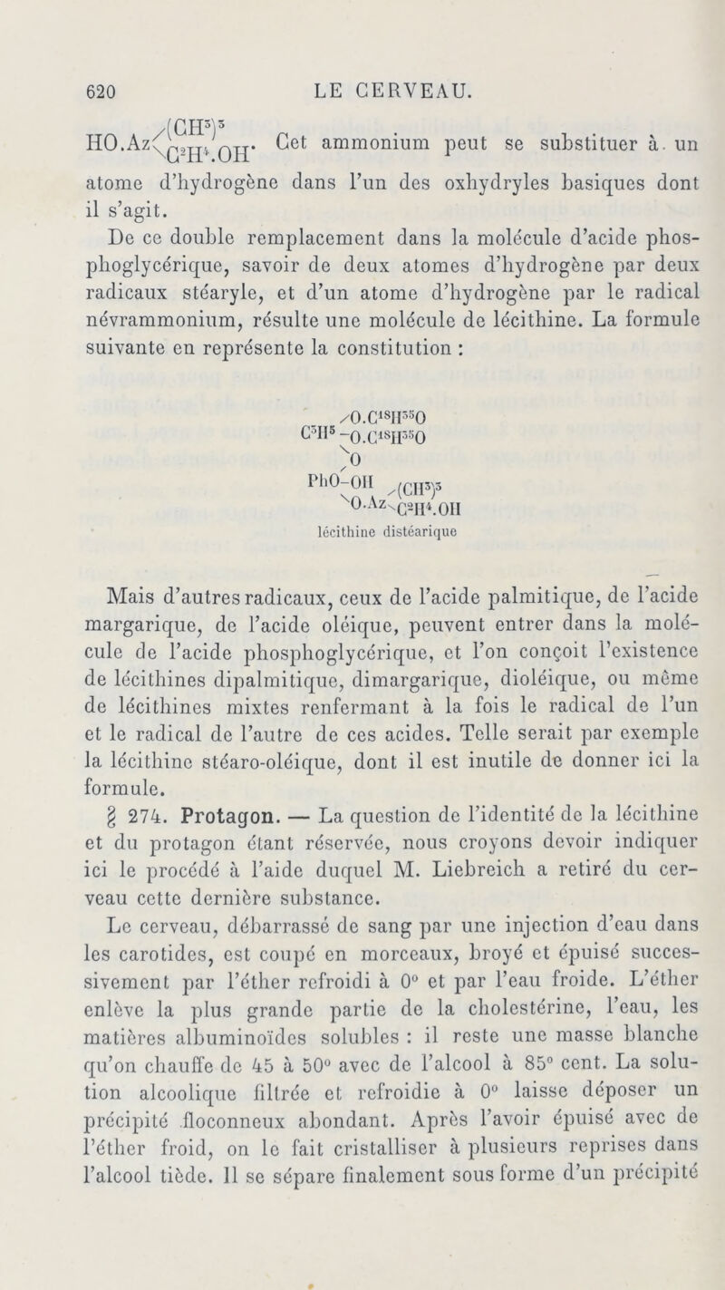 HO.Az /(GH*)* \G2H*.OH’ Cet ammonium peut se substituer à. un atome d’hydrogène dans l’un des oxhydryles basiques dont il s’agit. De ce double remplacement dans la molécule d’acide phos- phoglycérique, savoir de deux atomes d’hydrogène par deux radicaux stéaryle, et d’un atome d’hydrogène par le radical névrammonium, résulte une molécule de lécithine. La formule suivante en représente la constitution : /O.C18II350 C°H5-0.C1SH3S0 > PhO-OIï /(CII3p °-Az^G2H4.0II lécithine distéarique Mais d’autres radicaux, ceux de l’acide palmitique, de l’acide margarique, de l’acide oléique, peuvent entrer dans la molé- cule de l’acide phosphoglycérique, et l’on conçoit l’existence de lécithines dipalmitique, dimargarique, dioléique, ou môme de lécithines mixtes renfermant à la fois le radical de l’un et le radical de l’autre de ces acides. Telle serait par exemple la lécithine stéaro-oléique, dont il est inutile de donner ici la formule. § 274. Protaqon. — La question de l’identité de la lécithine et du protagon étant réservée, nous croyons devoir indiquer ici le procédé à l’aide duquel M. Liebreich a retiré du cer- veau cette dernière substance. Le cerveau, débarrassé de sang par une injection d’eau dans les carotides, est coupé en morceaux, broyé et épuisé succes- sivement par l’éther refroidi à 0° et par l’eau froide. L’éther enlève la plus grande partie de la cholestérine, l’eau, les matières albuminoïdes solubles : il reste une masse blanche qu’on chauffe de 45 à 50° avec de l’alcool à 85° cent. La solu- tion alcoolique filtrée et refroidie à 0° laisse déposer un précipité floconneux abondant. Après l’avoir épuisé avec de l’éther froid, on le fait cristalliser à plusieurs reprises dans l’alcool tiède. 11 se sépare finalement sous forme d’un précipité