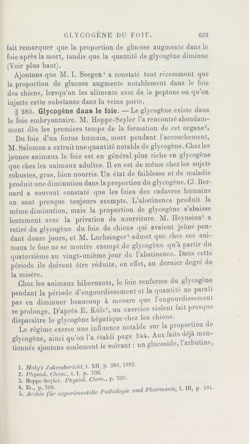 fait remarquer que la proportion de glucose augmente dans le foie après la mort, tandis que la quantité de glycogène diminue (Voir plus haut). Ajoutons que M. I. Seegen1 a constaté tout récemment que 1a. proportion de glucose augmente notablement dans le foie des chiens, lorsqu’on les alimente avec de la peptone ou qu’on injecte cette substance dans la veine porte. § 280. Glycogène dans le foie. —Le glycogène existe dans le foie embryonnaire. M. Hoppe-Seyler l’a rencontré abondam- ment dès les premiers temps de la formation de cet organe2. Du foie d’un fœtus humain, mort pendant l’accouchement, M. Salomon a extrait une quantité notable de glycogène. Chez les jeunes animaux le foie est en général plus riche en glycogène que chez les animaux adultes. Il en est de même chez les sujets robustes, gras, bien nourris. Un état de faiblesse et de maladie produit une diminution dans laproportion du glycogène. Cl. Ber- nard a souvent constaté que les foies des cadavres humains en sont presque toujours exempts. L’abstinence produit la même diminution, mais la proportion de glycogène s’abaisse lentement avec la privation de nourriture. M. Heynsius’ a retiré du glycogène du foie de chiens qui avaient jeûné pen- dant douze jours, et M. Luchsinger* admet que chez ces ani- maux le foie ne se montre exempt .de glycogène qu’a partir du quatorzième au vingt-unième jour de l’abstinence. Dans cette période ils doivent être réduits, en elïet, au dernier dcgié de la misère. Chez les animaux hibernants, le foie renferme du gh (ogène pendant la période d’engourdissement et la quantité ne parait, pas en diminuer beaucoup à mesure que 1 engourdissement se prolonge. D’après E. Külz4 5, un exercice violent lait presque disparaître le glycogène hépatique chez les chiens. Le régime exerce une influence notable sur la proportion de glycogène, ainsi qu'on l’a établi page 544. Aux laits déjà men- tionnés ajoutons seulement le suivant : un glucoside, 1 aibulinc, 1. Maly's Jakresbericht,t. XII, P- 286, 188.. 2. Physiol. Cliem., 1.1, p. 108. 3. Hoppe-Seyler. Physiol. Chem., p. *0.». 4. Ib., p. 709. Pntholooie und Pharmacie, t. III, p- 184. 5. Archiv fur expcnmentellc I uUio j