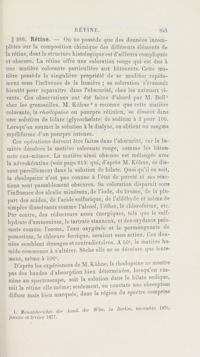 § 286. Rétine. — On ne possède que des données incom- plètes sur la composition chimique des différents éléments de la rétine, dont la structure histologique est d’ailleurs compliquée et obscure. La rétine offre une coloration rouge qui est due à une matière colorante particulière aux bâtonnets. Cette ma- tière possède la singulière propriété de se modifier rapide- ment sous l’influence de la lumière ; sa coloration s’évanouit bientôt pour reparaître dans l’obscurité, chez les animaux vi- vants. Ces observations ont été faites d’abord par M. Boll1 chez les grenouilles. M. Kühne 2 a reconnu que celte matière colorante, la rho'clopsine ou pourpre rétinien, se dissout dans une solution de bilate (glycocholate) de sodium à 3 pour 100. Lorsqu’on soumet la solution à la dialyse, on obtient un magma myéliforme d’un pourpre intense. Ces opérations doivent être faites dans l’obscurité, car la lu- mière décolore la matière colorante rouge, comme les bâton- nets eux-mêmes. La matière ainsi obtenue est mélangée avec la névrokératine (voir page 613) qui, d’après M. Kühne, se dis- sout pareillement dans la solution de bilate. Quoi qu’il en soit, la rhodopsine n’est pas connue à l’état de pureté et ses réac- tions sont passablement obscures, Sa coloration disparaît sous l’influence des alcalis minéraux, de l’iode, du brome, de la plu- part des acides, de l’acide sulfurique, de 1 aldéhyde et même de simples dissolvants comme l’alcool, 1 éther, le chloroforme, etc. Par contre, des réducteurs assez énergiques, tels que le suif- hydrate d’ammonium, le tartrale stanneux, et des oxydants puis- sants comme l’ozone, l’eau oxygénée et le permanganate de potassium, le chlorure ferrique, seraient sans action. Ces don- nées semblent étranges et contradictoires. A 50°, la malièie hu- mide commence à s’altérer. Sèche elle ne se décoloie que lente- ment, môme à 100°. D’après les expériences de M. Kühne, la rhodopsine ne montre pas des bandes d’absorption bien déterminées, loisquon exa mine au spcctroscope, soit la solution dans le bilate so iquc, soit la rétine elle-même; seulement, on constate une absorption diffuse mais bien marquée, dans la région du spectre comprise 1. Monatsbcrichte der Acad. dc> ü janvier et février 1877. Berlin, novembre 1876,