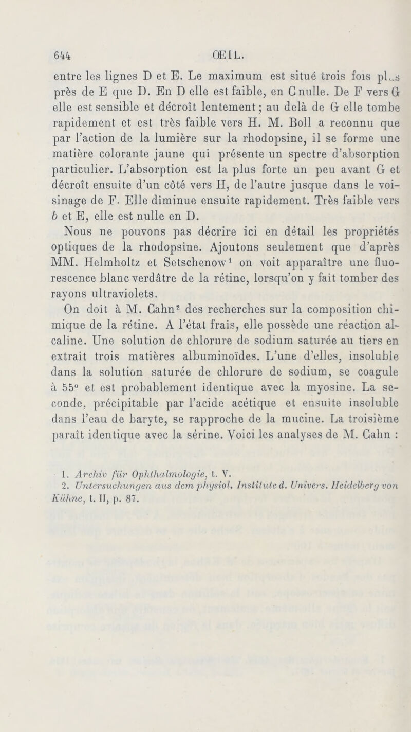 entre les lignes D et E. Le maximum est situé trois fois pL.s près de E que D. En D elle est faible, en G nulle. De F vers G elle est sensible et décroît lentement ; au delà de G elle tombe rapidement et est très faible vers H. M. Boll a reconnu que par l’action de la lumière sur la rhodopsine, il se forme une matière colorante jaune qui présente un spectre d’absorption particulier. L’absorption est la plus forte un peu avant G et décroît ensuite d’un côté vers H, de l’autre jusque dans le voi- sinage de F. Elle diminue ensuite rapidement. Très faible vers b et E, elle est nulle en D. Nous ne pouvons pas décrire ici en détail les propriétés optiques de la rhodopsine. Ajoutons seulement que d’après MM. Helmholtz et Setschenow1 on voit apparaître une fluo- rescence blanc verdâtre de la rétine, lorsqu’on y fait tomber des rayons ultraviolets. On doit à M. Gahn2 des recherches sur la composition chi- mique de la rétine. A l’étal frais, elle possède une réaction al- caline. Une solution de chlorure de sodium saturée au tiers en extrait trois matières albuminoïdes. L’une d’elles, insoluble dans la solution saturée de chlorure de sodium, se coagule à 55° et est probablement identique avec la myosine. La se- conde, précipitable par l’acide acétique et ensuite insoluble dans l’eau de baryte, se rapproche de la mucine. La troisième paraît identique avec la sérine. Voici les analyses de M. Gahn : 1. Archiv fiir Ophlhalmologie, t. V. 2. Untcrsuehungen ans clem physiol. Instituted. Univers. Heidelberg von Kuhne, t. Il, p. 87.