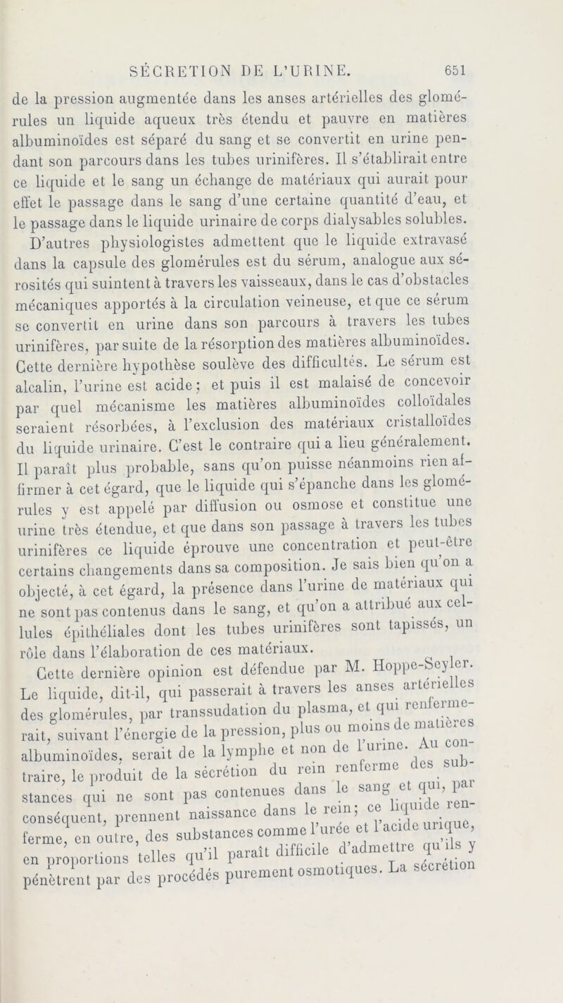 de la pression augmentée dans les anses artérielles des glomé- rules un liquide aqueux très étendu et pauvre en matières albuminoïdes est séparé du sang et se convertit en urine pen- dant son parcours dans les tubes urinifères. Il s’établirait entre ce liquide et le sang un échange de matériaux qui aurait pour effet le passage dans le sang d’une certaine quantité d’eau, et le passage dans le liquide urinaire de corps dialysables solubles. D’autres physiologistes admettent que le liquide extravasé dans la capsule des glomérules est du sérum, analogue aux sé- rosités qui suintent à travers les vaisseaux, dans le cas d’obstacles mécaniques apportés à la circulation veineuse, et que ce sérum se convertit en urine dans son parcours à travers les tubes urinifères, par suite de la résorption des matières albuminoïdes. Cette dernière hypothèse soulève des difficultés. Le séium est alcalin, l’urine est acide ; et puis il est malaisé de concevoir par quel mécanisme les matières albuminoïdes colloïdales seraient résorbées, à l’exclusion des matériaux cristalloïdes du liquide urinaire. C’est le contraire quia lieu généralement. Il paraît plus probable, sans qu’on puisse néanmoins rien af- firmer à cet égard, que le liquide qui s’épanche dans les glomé- rules y est appelé par diffusion ou osmose et constitue une urine très étendue, et que dans son passage à travers les tubes urinifères ce liquide éprouve une concentiation et peut être certains changements dans sa composition. Je sais bien qu on a objecté, à cet égard, la présence dans l’urine de matériaux qui ne sont pas contenus dans le sang, et qu’on a attribue aux ce - Iules épithéliales dont les tubes urinifères sont tapisses, un rôle dans l’élaboration de ces matériaux. Cette dernière opinion est défendue par M. Hoppe , ey ®r* Le liquide, dit-il, qui passerait à travers les anses artérielles des glomérules, par transsudation du plasma, et qui ren e rait, suivant l’énergie de la pression, plus ou moins e ma albuminoïdes, serait de la lymphe et non de 1 urine. Au co - traire, le produit de la sécrétion du rein renleimc stances qui ne sont pas contenues dans le ^ng et qui, pa' conséquent, prennent naissance dans le rein; e. hqmde .en ferme, en outre, des substances comme 1 urée;e 1 acide unq , en proportions telles qu’il paraît difficile d adme tr. qu ils y pénètrent par des procédés purement osmotiques. La secret.o