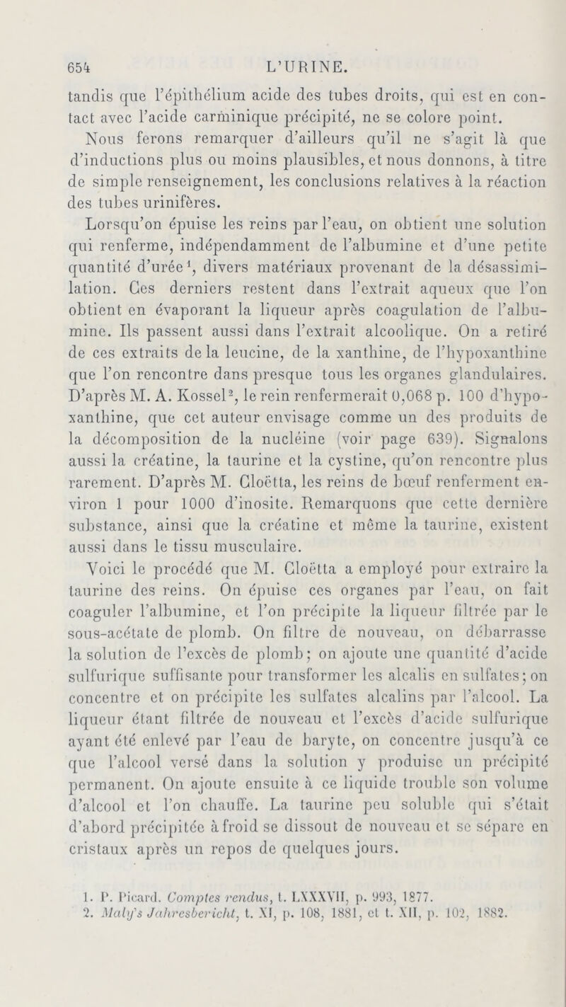 tandis que l’épithélium acide des tubes droits, qui est en con- tact avec l’acide carminique précipité, ne se colore point. Nous ferons remarquer d’ailleurs qu’il ne s’agit là que d’inductions plus ou moins plausibles, et nous donnons, à titre de simple renseignement, les conclusions relatives à la réaction des tubes urinifères. Lorsqu’on épuise les reins par l’eau, on obtient une solution qui renferme, indépendamment de l’albumine et d’une petite quantité d’urée1, divers matériaux provenant de la désassimi- lation. Ces derniers restent dans l’extrait aqueux que l’on obtient en évaporant la liqueur après coagulation de l’albu- mine. Ils passent aussi dans l’extrait alcoolique. On a retiré de ces extraits delà leucine, de la xantliine, de l’hypoxanthine que l’on rencontre dans presque tous les organes glandulaires. D’après M. A. Kossel2, le rein renfermerait 0,068 p. 100 d’hypo- xanthine, que cet auteur envisage comme un des produits de la décomposition de la nucléine (voir page 639). Signalons aussi la créatine, la taurine et la cystine, qu’on rencontre plus rarement. D’après M. Gloëtta, les reins de bœuf renferment en- viron 1 pour 1000 d’inosite. Remarquons que cette dernière substance, ainsi que la créatine et même la taurine, existent aussi dans le tissu musculaire. Voici le procédé que M. Gloëtta a employé pour extraire la taurine des reins. On épuise ces organes par l’eau, on fait coaguler l’albumine, et l’on précipite la liqueur filtrée par le sous-acétate de plomb. On filtre de nouveau, on débarrasse la solution de l’excès de plomb; on ajoute une quantité d’acide sulfurique suffisante pour transformer les alcalis en sulfates; on concentre et on précipite les sulfates alcalins par l’alcool. La liqueur étant filtrée de nouveau et l’excès d’acide sulfurique ayant été enlevé par l’eau de baryte, on concentre jusqu’à ce que l’alcool versé dans la solution y produise un précipité permanent. On ajoute ensuite à ce liquide trouble son volume d’alcool et l’on chauffe. La taurine peu soluble qui s’était d’abord précipitée à froid se dissout de nouveau et se sépare en cristaux après un repos de quelques jours. 1. P. Picard. Comptes rendus, t. LXXXYII, p. 993, 1877. 2. Maly's Jahrcsbericht, t. XI, p. 108, 1881, cl t. XII, p. 102, 1882.