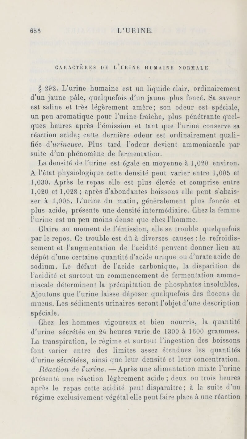 CARACTÈRES DE l’üRIN'E HUMAINE NORMALE § 292. L’urine humaine est un liquide clair, ordinairement d’un jaune pâle, quelquefois d’un jaune plus foncé. Sa saveur est saline et très légèrement amère; son odeur est spéciale, un peu aromatique pour l’urine fraîche, plus pénétrante quel- ques heures après l’émission et tant que l’urine conserve sa réaction acide; cette dernière odeur est ordinairement quali- fiée d’urineuse. Plus tard l’odeur devient ammoniacale par suite d’un phénomène de fermentation. La densité de l’urine est égale en moyenne à 1,020 environ. A l’état physiologique cette densité peut varier entre 1,005 et 1,030. Après le repas elle est plus élevée et comprise entre 1,020 et 1,028 ; après d’abondantes boissons elle peut s’^tbais- ser à 1,005. L’urine du matin, généralement plus foncée et plus acide, présente une densité intermédiaire. Chez la femme l’urine est un peu moins dense que chez l’homme. Glaire au moment de l’émission, elle se trouble quelquefois par le repos. Ce trouble est dû à diverses causes : le refroidis- sement et l’augmentation de l’acidité peuvent donner lieu au dépôt d’une certaine quantité d’acide urique ou d’urate acide de sodium. Le défaut de l’acide carbonique, la disparition de l’acidité et surtout un commencement de fermentation ammo- niacale déterminent la précipitation de phosphates insolubles. Ajoutons que l’urine laisse déposer quelquefois des flocons de mucus. Les sédiments urinaires seront l’objet d’une description spéciale. Chez les hommes vigoureux et bien nourris, la quantité d’urine sécrétée en 24 heures varie de 1300 à. 1600 grammes. La transpiration, le régime et surtout l’ingestion des boissons font varier entre des limites assez étendues les quantités d’urine sécrétées, ainsi que leur densité et leur concentration. Réaction clc Vurine. — Après une alimentation mixte l’urine présenté une réaction légèrement acide ; deux ou trois heures après le repas cette acidité peut disparaître; à la suite d’un régime exclusivement végétal elle peut faire place à une réaction