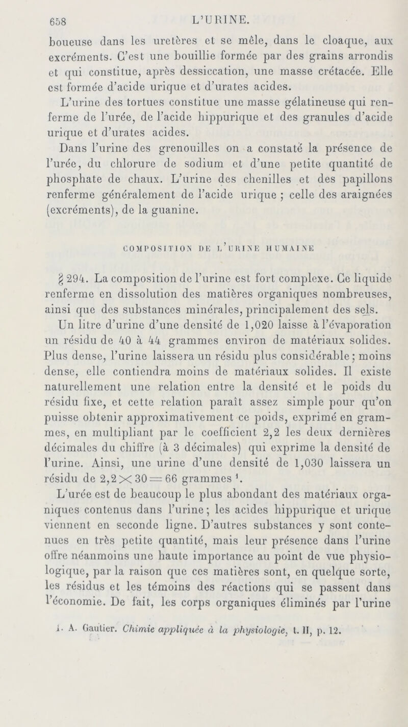 boueuse dans les uretères et se mêle, dans le cloaque, aux excréments. C’est une bouillie formée par des grains arrondis et qui constitue, après dessiccation, une masse crétacée. Elle est formée d’acide urique et d’urates acides. L’urine des tortues constitue une masse gélatineuse qui ren- ferme de l’urée, de l’acide hippurique et des granules d’acide urique et d’urates acides. Dans l’urine des grenouilles on a constaté la présence de l’urée, du chlorure de sodium et d’une petite quantité de phosphate de chaux. L’urine des chenilles et des papillons renferme généralement de l’acide urique ; celle des araignées (excréments), de la guanine. COMPOSITION DE L ’ U RIN E H UMAI N E g 294. La composition de l’urine est fort complexe. Ce liquide renferme en dissolution des matières organiques nombreuses, ainsi que des substances minérales, principalement des sels. Un litre d’urine d’une densité de 1,020 laisse à l’évaporation un résidu de 40 à 44 grammes environ de matériaux solides. Plus dense, l’urine laissera un résidu plus considérable; moins dense, elle contiendra moins de matériaux solides. Il existe naturellement une relation entre la densité et le poids du résidu fixe, et cette relation paraît assez simple pour qu’on puisse obtenir approximativement ce poids, exprimé en gram- mes, en multipliant par le coefficient 2,2 les deux dernières décimales du chiffre (à 3 décimales) qui exprime la densité de l’urine. Ainsi, une urine d’une densité de 1,030 laissera un résidu de 2,2 X 30 — 66 grammes L L’urée est de beaucoup le plus abondant des matériaux orga- niques contenus dans l’urine; les acides hippurique et urique viennent en seconde ligne. D’autres substances y sont conte- nues en très petite quantité, mais leur présence dans burine offre néanmoins une haute importance au point de vue physio- logique, par la raison que ces matières sont, en quelque sorte, les résidus et les témoins des réactions qui se passent dans l’économie. De fait, les corps organiques éliminés par l’urine L A. Gautier. Chimie appliquée à la physiologie, t. II, p. 12.