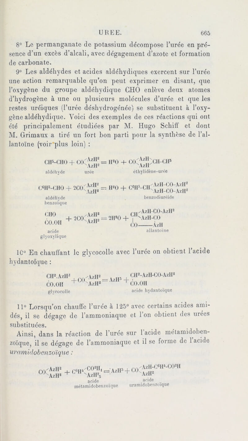 8° Le permanganate de potassium décompose l’urée en pré- sence d’un excès d’alcali, avec dégagement d’azote et formation de carbonate. 9° Les aldéhydes et acides aldéhydiques exercent sur l’urée une action remarquable qu’on peut exprimer en disant, que l’oxygène du groupe aldéhydique CHO enlève deux atomes d’hydrogène à une ou plusieurs molécules d’urée et que les restes uréiques (l’urée déshydrogénée) se substituent à l’oxy- gène aldéhydique. Voici des exemples de ces réactions qui ont été principalement étudiées par M. Hugo Schiff et dont M. Grimaux a tiré un fort bon parti pour la synthèse de l’al- lantoïne (voir plus loin) : CH5-CHO + COC^i;: = 1120 + COC aldéhyde urée éthylidène-urée C<*H5-CHO + 2COC*^[p = 1ER + GW-CHC^jîlcO-AzII^ aldéhyde . benzodiuréide benzoïque iiiin > ..O /^||/AzH-CO-AzH éo.OH = + acide allantoïne glyoxylique 1C° En chauffant le glycocolle avec l’urée on obtient 1 acide hydantoïque : CH2 AzlU /\v\\’ CII2-AzH-CO-AzH2 V A/il +COCr„a = AzH3+ • AU CO.OH Azll2 CO.OH glycocolle acide hydantoïque 11° Lorsqu’on chauffe l’urée à 125° avec certains acides ami- dés, il se dégage de l’ammoniaque et 1 on obtient des urées substituées. Ainsi, dans la réaction de l’urée sur 1 acide métamidoben- zoïque, il se dégage de l’ammoniaque et il se forme de 1 acide uramklobenzoïque : co^ü: + c6h<ï?^^=:azip+co^J|;<:61i4-c02H AzH2 AzH2s acide acide métamidobenzoïque uramidobenzoïque