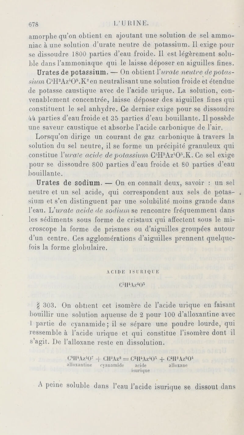 amorphe qu’on obtient en ajoutant une solution de sel ammo- niac à une solution d’urate neutre de potassium. Il exige pour se dissoudre 1800 parties d’eau froide. Il est légèrement solu- ble dans l’ammoniaque qui le laisse déposer en aiguilles fines. Urates de potassium. — On obtient 1 ’iirate neutre depotas- sium C3H2Az403.Kâen neutralisant une solution froide et étendue de potasse caustique avec de l’acide urique. La solution, con- venablement concentrée, laisse déposer des aiguilles fines qui constituent le sel anhydre. Ce dernier exige pour se dissoudre 44 parties d’eau froide et 35 parties d’eau bouillante. Il possède une saveur caustique et absorbe l’acide carbonique de l’air. Lorsqu’on dirige un courant de gaz carbonique à travers la solution du sel neutre, il se forme un précipité granuleux qui constitue l'uvale acide de potassium C5H5AzlOr’.K. Ce sel exige pour se dissoudre 800 parties d’eau froide et 80 parties d’eau bouillante. Urates de sodium. — On en connaît deux, savoir : un sel neutre et un sel acide, qui correspondent aux sels de pptas- < sium et s’en distinguent par une solubilité moins grande dans l’eau. L'uvale acide de sodium se rencontre fréquemment dans les sédiments sous forme de cristaux qui affectent sous le mi- croscope la forme de prismes ou d’aiguilles groupées autour d’un centre. Ces agglomérations d’aiguilles prennent quelque- fois la forme globulaire. ACIDE I SU RIQUE CffMz'HE g 303. On obtient cet isomère de l’acide urique en faisant bouillir une solution aqueuse de 2 pour 100 d’alloxantine avec 1 partie de cyanamidc; il se sépare une poudre lourde, qui ressemble à l’acide urique et qui constitue l’isomère dont il s’agit. De l’alloxane reste en dissolution. C8Il4Az507 -f CH-Aza = C5H4Az4Or’ + CffUAz-O1 alloxantine cyanamide acide alloxane isuriijue A peine soluble dans l’eau l’acide isurique se dissout dans