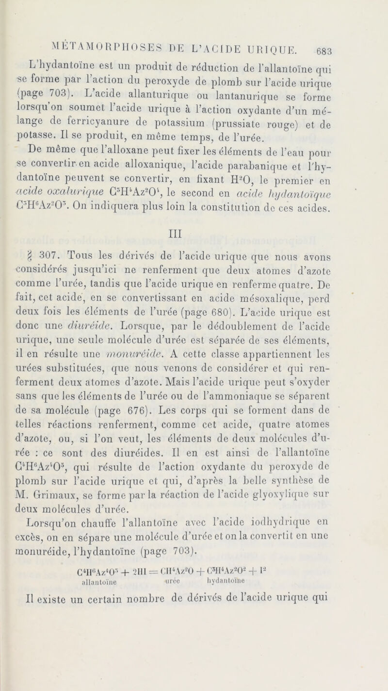 L hydantoïne est un produit de réduction de l’allantoïne qui se forme par l’action du peroxyde de plomb sur l’acide urique (page /03). L acide allanturique ou lantanurique se forme lorsqu’on soumet l’acide urique à l’action oxydante d’un mé- lange de ferricyanure de potassium (prussiate rouge) et de potasse. Il se produit, en même temps, de l’urée. De meme que 1 alloxane peut fixer les éléments de l’eau pour se convertir en acide alloxanique, l’acide parabanique et l'hy- dantoïne peuvent se convertir, en fixant HdO, le premier en acide oxciluvicjue C°IDAz2Ob le second en acide hydcintoïguc C3H6Az203. On indiquera plus loin la constitution de ces acides. III $ 307. Tous les dérivés de l’acide urique que nous avons considérés jusqu’ici ne renferment que deux atomes d’azote comme l’urée, tandis que l’acide urique en renferme quatre. De fait, cet acide, en se convertissant en acide mésoxalique, perd deux fois les éléments de l’urée (page 680). L’acide urique est donc une diuréide. Lorsque, par le dédoublement de l’acide urique, une seule molécule d’urée est séparée de ses éléments, il en résulte une monuréide. A cette classe appartiennent les urées substituées, que nous venons de considérer et qui ren- ferment deux atomes d’azote. Mais l’acide urique peut s’oxyder sans que les éléments de l’urée ou de l’ammoniaque se séparent de sa molécule (page 676). Les corps qui se forment dans de telles réactions renferment, comme cet acide, quatre atomes d’azote, ou, si l’on veut, les éléments de deux molécules d’u- rée : ce sont des diuréides. Il en est ainsi de Tallantoïne C4H6Az405, qui résulte de l’action oxydante du peroxyde de plomb sur l’acide urique et qui, d’après la belle synthèse de M. Grimaux, se forme par la réaction de l’acide glyoxylique sur deux molécules d’urée. Lorsqu’on chauffe l’allanloïne avec l’acide iodhydrique en excès, on en sépare une molécule d’urée et on la convertit en une monuréide, l’hydantoïnc (page 703). CMUAz^O7’ + 2111 = Cll4Az20 + C5Il4Az202 + U allantoïne urée hydantoïne Il existe un certain nombre de dérivés ae l’acide urique qui