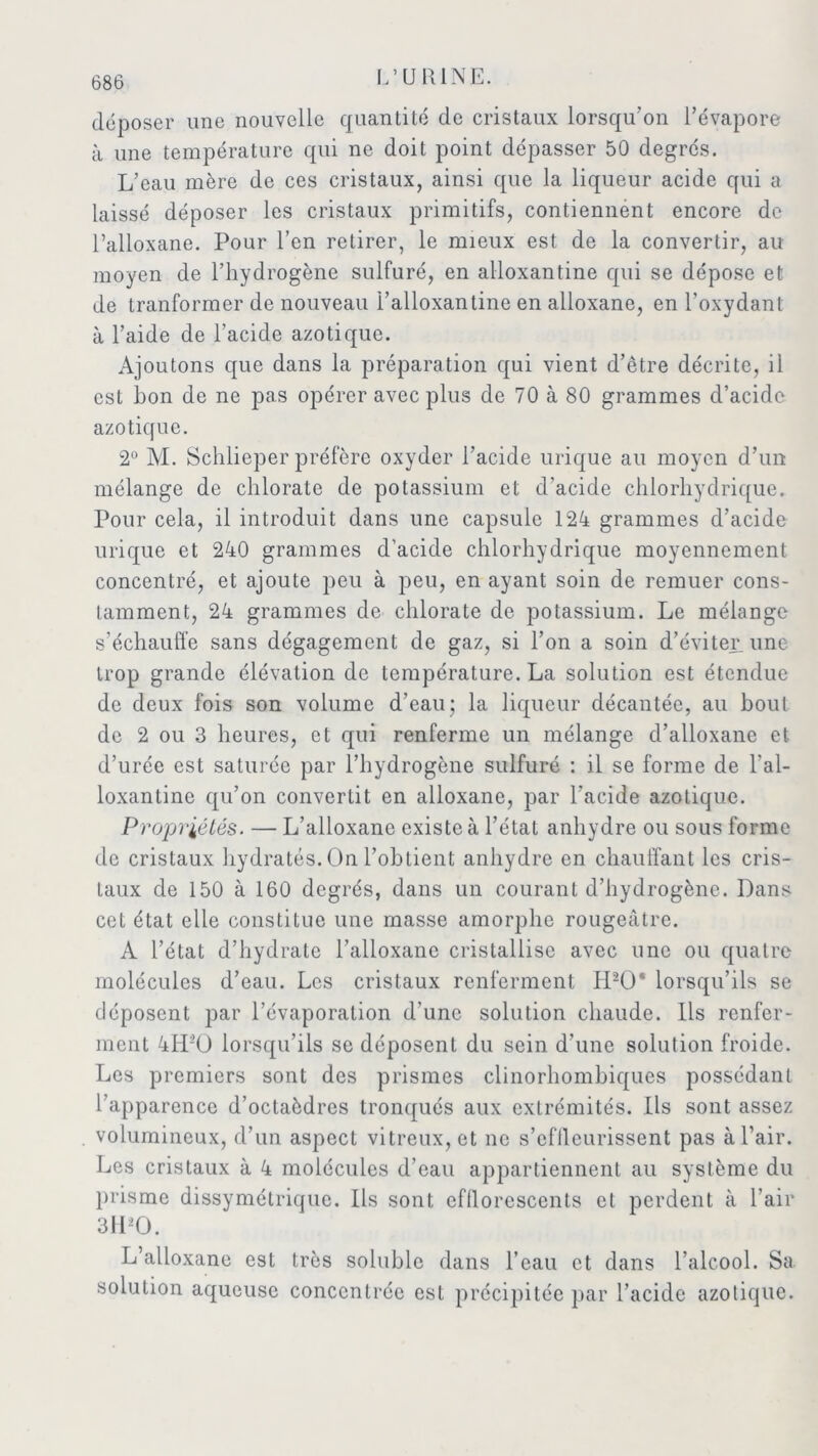 déposer une nouvelle quantité de cristaux lorsqu'on l’évapore à une température qui ne doit point dépasser 50 degrés. L’eau mère de ces cristaux, ainsi que la liqueur acide qui a laissé déposer les cristaux primitifs, contiennent encore de l’alloxane. Pour l’en retirer, le mieux est de la convertir, au moyen de l’hydrogène sulfuré, en alloxantine qui se dépose et de tranformer de nouveau l’alloxantine en alloxane, en l’oxydant à l’aide de l’acide azotique. Ajoutons que dans la préparation qui vient d’être décrite, il est bon de ne pas opérer avec plus de 70 à 80 grammes d’acide azotique. 2° M. Schlieper préfère oxyder l’acide urique au moyen d’un mélange de chlorate de potassium et d’acide chlorhydrique. Pour cela, il introduit dans une capsule 124 grammes d’acide urique et 240 grammes d’acide chlorhydrique moyennement concentré, et ajoute peu à peu, en ayant soin de remuer cons- tamment, 24 grammes de chlorate de potassium. Le mélange s’échauffe sans dégagement de gaz, si l’on a soin d’éviter, une trop grande élévation de température. La solution est étendue de deux fois son volume d’eau; la liqueur décantée, au bout de 2 ou 3 heures, et qui renferme un mélange d’alloxane et d’urée est saturée par l’hydrogène sulfuré : il se forme de l'al- loxantine qu’on convertit en alloxane, par l’acide azotique. Propriétés. — L’alloxane existe à l’étal anhydre ou sous forme de cristaux hydratés. On l’obtient anhydre en chauffant les cris- taux de 150 à 160 degrés, dans un courant d’hydrogène. Dans cet état elle constitue une masse amorphe rougeâtre. A l’état d’hydrate l’alloxane cristallise avec une ou quatre molécules d’eau. Les cristaux renferment H20* lorsqu’ils se déposent par l’évaporation d’une solution chaude. Ils renfer- ment 4H1’Ü lorsqu’ils se déposent du sein d’une solution froide. Les premiers sont des prismes clinorhombiques possédant l’apparence d’octaèdres tronqués aux extrémités. Ils sont assez volumineux, d’un aspect vitreux, et ne s’eflleurissent pas à l’air. Les cristaux à 4 molécules d’eau appartiennent au système du prisme dissymétrique. Ils sont efllorescents et perdent à l’air 3ILO. L’alloxane est très soluble dans l’eau et dans l’alcool. Sa solution aqueuse concentrée est précipitée par l’acide azotique.