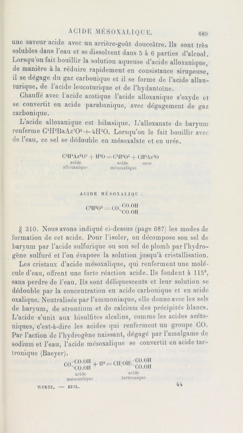 une saveur acide avec un arrière-goût douceâtre. Ils sont très solubles dans 1 eau et se dissolvent dans 5 à 6 parties d’alcool. Lorsqu on fait bouillir la solution aqueuse d’acide alloxanique, de manière à la réduire rapidement en consistance sirupeuse, il se dégage du gaz carbonique et il se forme de l’acide allan- turique, de 1 acide leucoturique et de l’hydanloïne. Ghauiïé avec 1 acide azotique l’acide alloxanique s’oxyde et se convertit en acide parabanique, avec dégagement de gaz carbonique. L’acide alloxanique est bibasique. L’alloxanate de baryum renferme C4H2BaAz205-j-4H20. Lorsqu’on le fait bouillir avec de 1 eau, ce sel se dédouble en mésoxalate et en urée. C4H4Az205 + UâO = (FIDO3 + CII4Az20 acide acide uree alloxanique mésoxalique ACIDE MÉSOXALIQU •; C3II20s CON CO.OH CO.OII § 310. Nous avons indiqué ci-dessus (page 687) les modes de formation de cet acide. Pour l'isoler, on décompose son sel de baryum par l’acide sulfurique ou son sel de plomb par l’hydro- gène sulfuré et l’on évapore la solution jusqu’à cristallisation. Les cristaux d’acide mésoxalique, qui renferment une molé- cule d’eau, offrent une forte réaction acide. Ils fondent à 115°, sans perdre de i’eau. Ils sont déliquescents et leur solution se dédouble par la concentration en acide carbonique et en acide oxalique. Neutralisée par l’ammoniaque, elle donne avec les sels de baryum, de strontium et de calcium des précipités blancs. L’acide s’unit aux bisulfites alcalins, comme les acides acéto- niques, c’est-à-dire les acides qui renferment un groupe GO. Par l’action de l’hydrogène naissant, dégagé par 1 amalgame de sodium et l’eau, l’acide mésoxalique se convertit en acide tar- tronique (Baeyer). /CO.OII ''CO.OII + II2 = CII(OII) CO.OII ^CO.OII acide mésoxalique acide tartronique WURTZ. BIOL. 44
