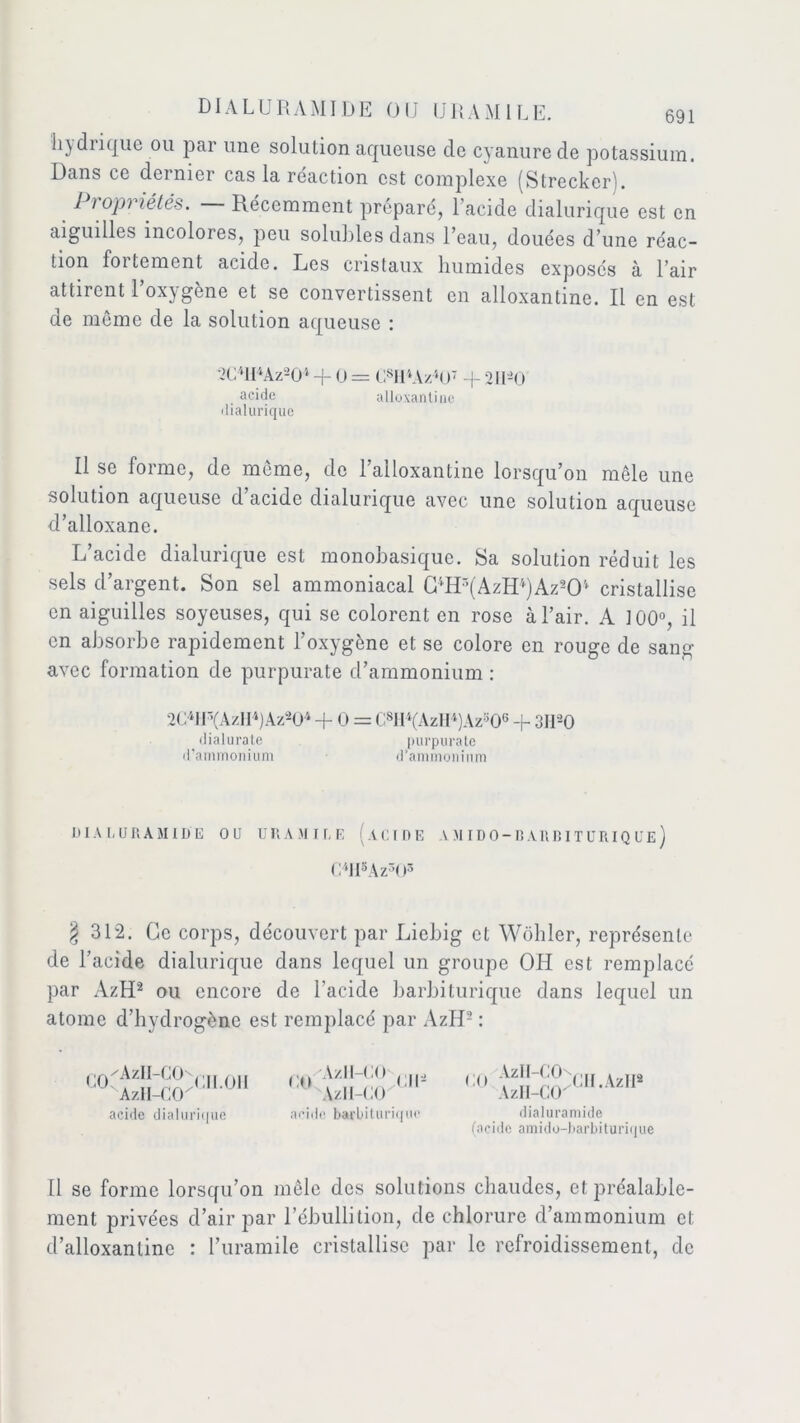 hjdiique ou par une solution aqueuse de cyanure de potassium. Dans ce dernier cas la réaction est complexe (Strecker). 1 rop') lé tés. Récemment préparé, 1 acide dialurique est en aiguilles incolores, peu solubles dans l’eau, douées d’une réac- tion foitemcnt acide. Les cristaux liumides exposés à l’air attirent l’oxygène et se convertissent en alloxantine. Il en est de môme de la solution aqueuse : 2C4lI4Az204 -f O = (Al OA//‘O' -g 211-0 acide alloxantine dialurique Il se forme, de meme, de l’alloxantine lorsqu’on mêle une solution aqueuse d’acide dialurique avec une solution aqueuse d’alloxanc. L’acide dialurique est monobasique. Sa solution réduit les sels d’argent. Son sel ammoniacal GlHr,(AzID)Az2Ol cristallise en aiguilles soyeuses, qui se colorent en rose à l’air. A 100°, il en absorbe rapidement l’oxygène et se colore en rouge de sang avec formation de purpurate d’ammonium : 2C4IF,(AzlI4)Az204 + O = C8II4(AzH4)Azs06 -g 3H20 dialurate d'ammonium purpurate d’ammonium DIALURAMIDE OU URAMILE ACIDE A MIDO-BARB1T URIQUE) C4H5Az303 § 312. Ge corps, découvert par Licbig et Wôhler, représente de l’acide dialurique dans lequel un groupe OH est remplacé par AzH2 ou encore de l’acide barbiturique dans lequel un atome d’hydrogène est remplacé par AzH- : acide dialurique acide barbiturique CO AzII-COn CII.AzII2 AzH-CCK dialuramide (acide amido-barbiturique Il se forme lorsqu’on mêle des solutions chaudes, et préalable- ment privées d’air par l’ébullition, de chlorure d’ammonium et d’alloxanlinc : l’uramile cristallise par le refroidissement, de