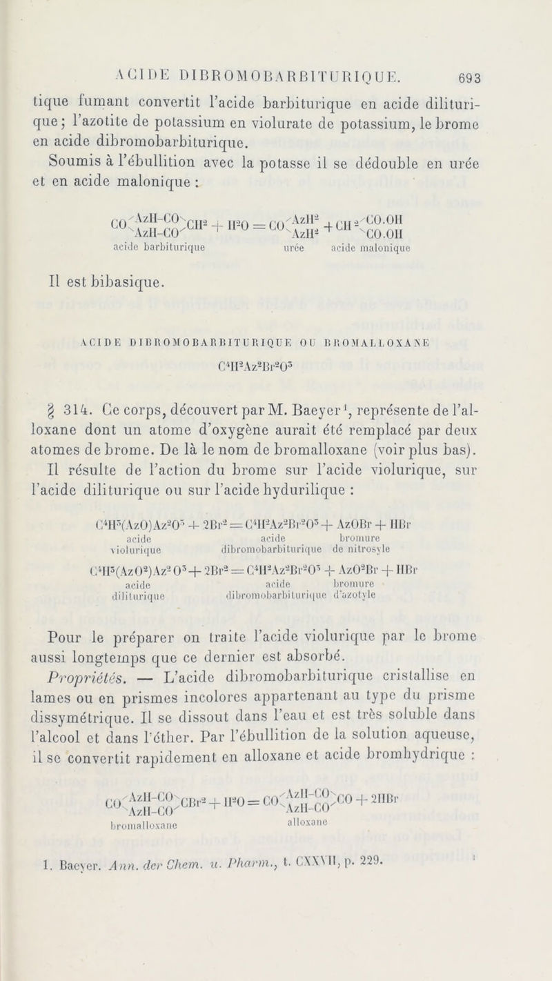 tique fumant convertit l’acide barbiturique en acide dilituri- que ; 1 azotite de potassium en violuratc de potassium, le brome en acide dibromobarbiturique. Soumis à l’ébullition avec la potasse il se dédouble en urée et en acide malonique : GO 'AzH-CO 'AzH-CO acide barbiturique GIE + H-Q = GüC Azir- Azll- -f G1IK uree 'GO.011 'CO.OII acide malonique Il est bibasique. VCIDE DIBROMOBARBITURIQUE OU BROMALLOXANE C4II2Az2Br203 g 314. Ce corps, découvert par M. Baeyer1, représente de l’al- loxane dont un atome d’oxygène aurait été remplacé par deux atomes de brome. De là le nom de bromalloxane (voir plus bas). Il résulte de l’action du brome sur l’acide violurique, sur l’acide diliturique ou sur l’acide hydurilique : C4H3(Az0)Az203 4- 2Br2 = C4H2Az2Br203 -j- AzOBr + IIBr acide acide bromure violurique dibromobarbiturique de nitrosyle C4II3(Az08)Az203 + 2Br2 = C*H8Az*Br*05 + Az02Br -f IIBr acide acide bromure diliturique dibromobarbiturique d'azotyle Pour le préparer on traite l’acide violurique par le brome aussi longtemps que ce dernier est absorbé. Propriétés. — L’acide dibromobarbiturique cristallise en lames ou en prismes incolores appartenant au type du prisme dissymétrique. Il se dissout dans l’eau et est très soluble dans l’alcool et dans l’éther. Par l’ébullition de la solution aqueuse, il se convertit rapidement en alloxane et acide bromhydrique : AzlI-CCE \zlI-CCK GBr2 bromalloxane ,i2o=goCAz,i_co AzH-CO^0-1 2II Br alloxane i