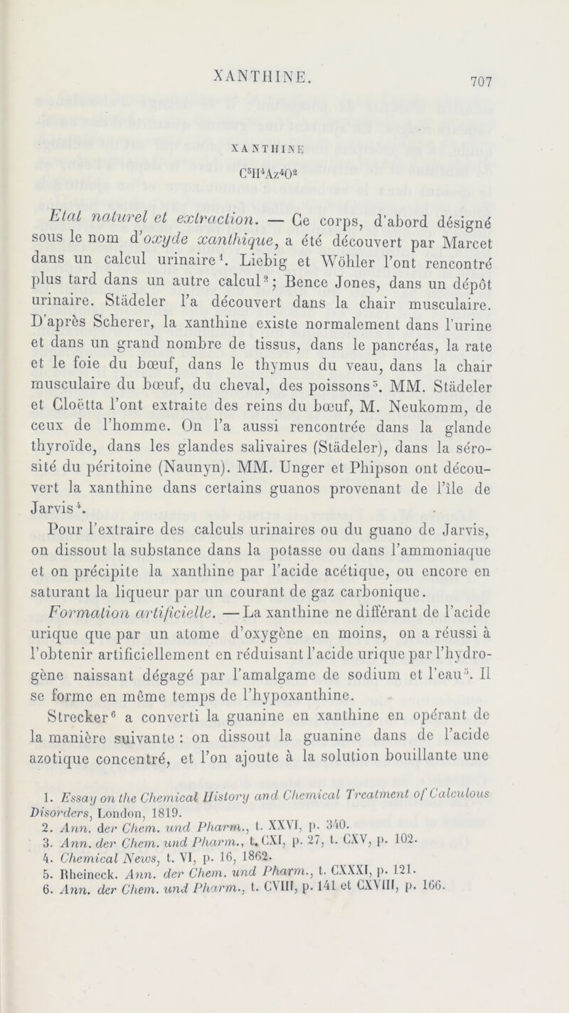 XANTHINE. 707 X A N T H IN Ei C1 2 3 4 5II'*Az402 Etat naturel et extraction. — Ce corps, d’abord désigné sous le nom à’oxyde xanthique, a été découvert par Marcet dans un calcul urinaire b Liebig et Wôhler l’ont rencontré plus tard dans un autre calcul2; Bence Jones, dans un dépôt urinaire. Stadeler l’a découvert dans la chair musculaire. D après Scherer, la xanthine existe normalement dans l’urine et dans un grand nombre de tissus, dans le pancréas, la rate et le foie du bœuf, dans le thymus du veau, dans la chair musculaire du bœuf, du cheval, des poissons5. MM. Stadeler et Gloëtta l’ont extraite des reins du bœuf, M. Neukomm, de ceux de l’homme. On l’a aussi rencontrée dans la glande thyroïde, dans les glandes salivaires (Stadeler), dans la séro- sité du péritoine (Naunyn). MM. Unger et Phipson ont décou- vert la xanthine dans certains guanos provenant de l’île de Jarvisb Pour l’extraire des calculs urinaires ou du guano de Jarvis, on dissout la substance dans la potasse ou dans l’ammoniaque et on précipite la xanthine par l’acide acétique, ou encore en saturant la liqueur par un courant de gaz carbonique. Formation artificielle. —La xanthine ne différant de l’acide urique que par un atome d’oxygène en moins, on a réussi à l’obtenir artificiellement en réduisant l’acide urique par l’hydro- gène naissant dégagé par l’amalgame de sodium et l’eau5. Il se forme en môme temps de l’hypoxanthine. Strecker6 a converti la guanine en xanthine en opérant de la manière suivante : on dissout la guanine dans de l’acide azotique concentré, et l’on ajoute à la solution bouillante une 1. Essay on the Chemical llistory and Chemical Treatment of Calculons Disorclers, London, 1819. 2. Ann. der Chem, und Pharm., t. XXVI, p. 340. 3. Ann. der Chem, und Pharm., t. CXI, p. 27, t. CXV, p. 102. 4. Chemical News, t. VI, p. 16, 1862. 5. Rlieincck. Ann. der Chem, und Pharm., t. CXXXI, p. 121.