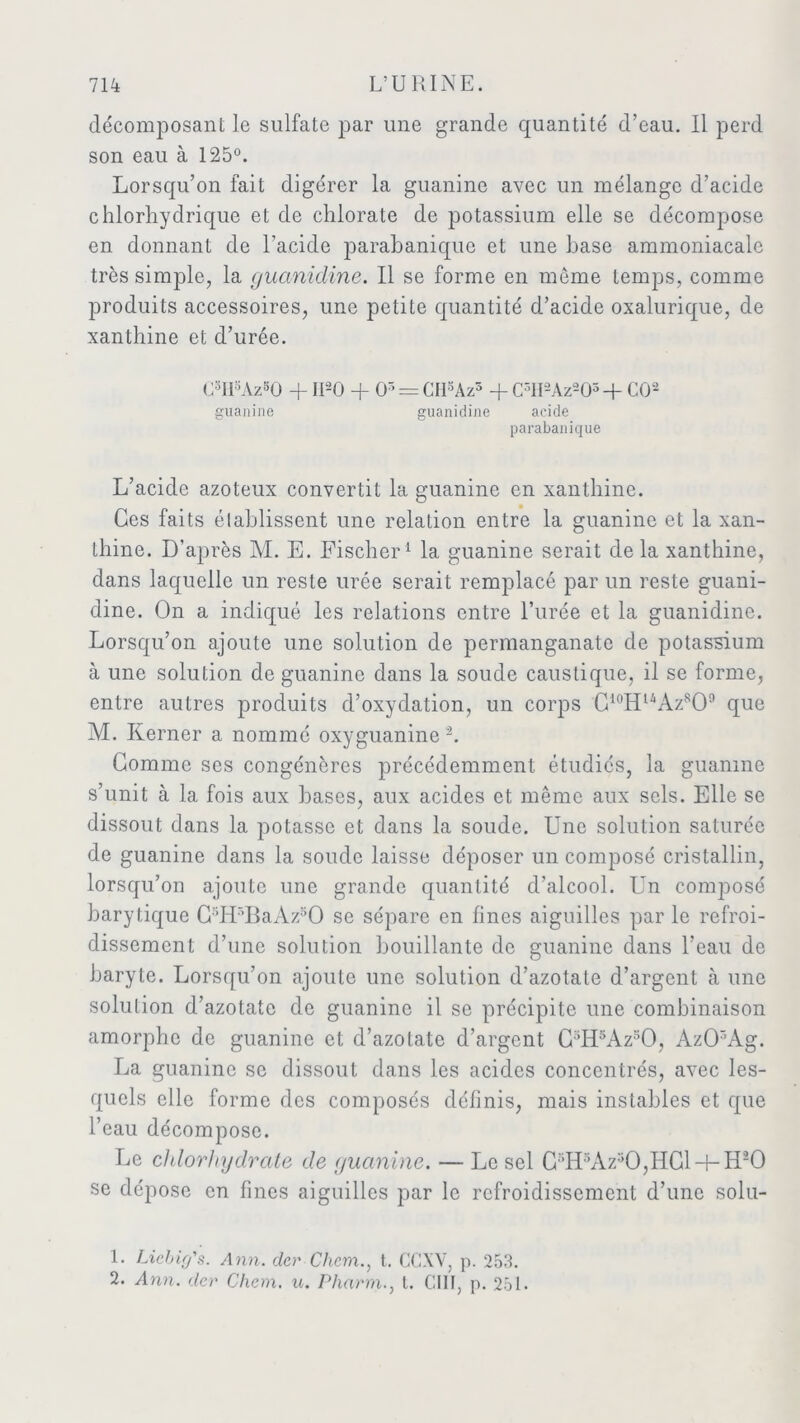 décomposant le sulfate par une grande quantité d’eau. Il perd son eau à 125°. Lorsqu’on fait digérer la guanine avec un mélange d’acide chlorhydrique et de chlorate de potassium elle se décompose en donnant de l’acide parabaniquc et une base ammoniacale très simple, la guanidine. Il se forme en meme temps, comme produits accessoires, une petite quantité d’acide oxalurique, de xanthine et d’urée. C3Il3Az50 -f- 1I20 + O5 = CH5Az3 + C3II2Az203-f- CO1 2 guanine guanidine acide parabanique L’acide azoteux convertit la guanine en xanthine. Ces faits élablissent une relation entre la guanine et la xan- thine. D’après M. E. Fischer1 la guanine serait delà xanthine, dans laquelle un reste urée serait remplacé par un reste guani- dine. On a indiqué les relations entre l’urée et la guanidine. Lorsqu’on ajoute une solution de permanganate de potas-sium à une solution de guanine dans la soude caustique, il se forme, entre autres produits d’oxydation, un corps C10HuAzsO° que M. Iierner a nommé oxyguanine 2. Gomme ses congénères précédemment étudiés, la guanine s’unit à la fois aux bases, aux acides et même aux sels. Elle se dissout dans la potasse et dans la soude. Une solution saturée de guanine dans la soude laisse déposer un composé cristallin, lorsqu’on ajoute une grande quantité d’alcool. Un comjDosé bary tique C:;Hr’BaAzsO se sépare en fines aiguilles par le refroi- dissement d’une solution bouillante de guanine dans l’eau de baryte. Lorsqu’on ajoute une solution d’azotate d’argent à une solution d’azotate de guanine il se précipite une combinaison amorphe de guanine et d’azotate d’argent C5H5Az50, Az03Ag. La guanine se dissout dans les acides concentrés, avec les- quels elle forme des composés définis, mais instables et que l’eau décompose. Le chlorhydrate de guanine. — Le sel C5H5Az30,HC1h-H20 se dépose en fines aiguilles par le refroidissement d’une solu- 1. Liehig's. Ann. der Chem., t. CCXV, p. 253. 2. Ann. der Chem. u. Pharm., t. GUI, p. 251.