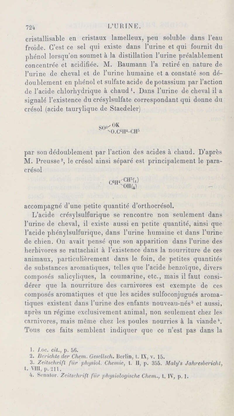 cristallisable en cristaux lamelleux, peu soluble dans beau froide. C’est ce sel qui existe dans l’urine et qui fournit du phénol lorsqu’on soumet à la distillation l’urine préalablement concentrée et acidifiée. M. Baumann l’a retiré en nature de l’urine de cheval et de l’urine humaine et a constaté son dé- doublement en phénol et sulfate acide de potassium par l’action de l’acide chlorhydrique à chaud1. Dans l’urine de cheval il a signalé l’existence du crésylsulfate correspondant qui donne du crésol (acide taurylique de Staedeler) gQ;)/ OK 'O.CGH4-CH5 par son dédoublement par l’action des acides à chaud. D’après M. Preusse2 3, le crésol ainsi séparé est principalement le para- crésol C6II CIF’ti) on (4) accompagné d’une petite quantité d’orthocrésol. L’acide crésylsulfurique se rencontre non seulement dans l’urine de cheval, il existe aussi en petite quantité, ainsi que l’acide phénylsulfurique, dans l’urine humaine et dans l’urine de chien. On avait pensé que son apparition dans l’urine des herbivores se rattachait à l’existence dans la nourriture de ces animaux, particulièrement dans le foin, de petites quantités de substances aromatiques, telles que l’acide benzoïque, divers composés salicyliques, la coumarinc, etc., mais il faut consi- dérer que la nourriture des carnivores est exempte de ces composés aromatiques et que les acides sulfoconjugués aroma- tiques existent dans l’urine des enfants nouveau-nés5 et aussi, après un régime exclusivement animal, non seulement chez les carnivores, mais môme chez les poules nourries à la viande h Tous ces faits semblent indiquer que ce n’est pas dans la 1. l.oc. cil., p. 56. 2. Berichte der Chem. Gcsdlsch. Berlin, t. IX, v. 15. 3. Zeitschrift für physiol. Chemie, t. II, p. 355. Malüs Jahresbcrichl, t. VIH, p. 211. 4. Senalor. Zeitschrift für physiologische Chem., t. IV, p. 1.