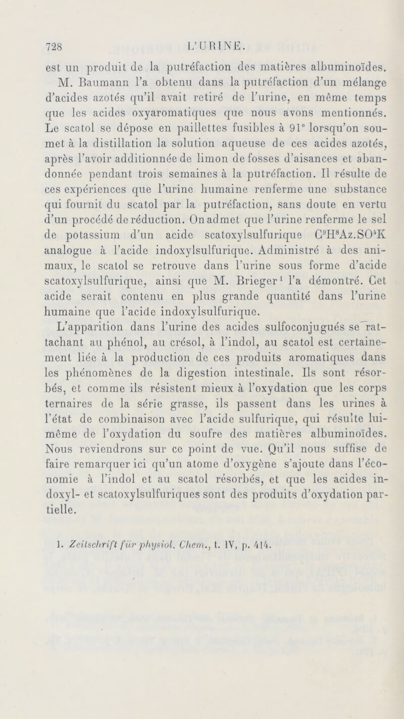 est un produit de la putréfaction des matières albuminoïdes. M. Baumann l’a obtenu dans la putréfaction d’un mélange d’acides azotés qu’il avait retiré de Burine, en môme temps que les acides oxyaromatiques que nous avons mentionnés. Le scatol se dépose en paillettes fusibles à 91° lorsqu’on sou- met à la distillation la solution aqueuse de ces acides azotés, après l’avoir additionnée de limon de fosses d’aisances et aban- donnée pendant trois semaines à la putréfaction. Il résulte de ces expériences que l’urine humaine renferme une substance qui fournil du scatol par la putréfaction, sans doute en vertu d’un procédé de réduction. On admet que l’urine renferme le sel de potassium d’un acide scatoxylsulfurique C9H8Az.SO'‘K analogue à l’acide indoxylsulfurique. Administré à des ani- maux, le scatol se retrouve dans l’urine sous forme d’acide scatoxylsulfurique, ainsi que M. Brieger1 l’a démontré. Cet acide serait contenu en plus grande quantité dans l’urine humaine que l’acide indoxylsulfurique. L’apparition dans l’urine des acides sulfoconjugués se rat- tachant au phénol, au crésol, à l’indol, au scatol est certaine- ment liée à la production de ces produits aromatiques dans les phénomènes de la digestion intestinale. Ils sont résor- bés, et comme ils résistent mieux à l’oxydation que les corps ternaires de la série grasse, ils passent dans les urines à l’état de combinaison avec l’acide sulfurique, qui résulte lui- même de l’oxydation du soufre des matières albuminoïdes. Nous reviendrons sur ce point de vue. Qu’il nous suffise de faire remarquer ici qu’un atome d’oxygène s’ajoute dans l’éco- nomie à l’indol et, au scatol résorbés, et que les acides in- doxyl- et scatoxylsulfuriques sont des produits d’oxydation par- tielle.