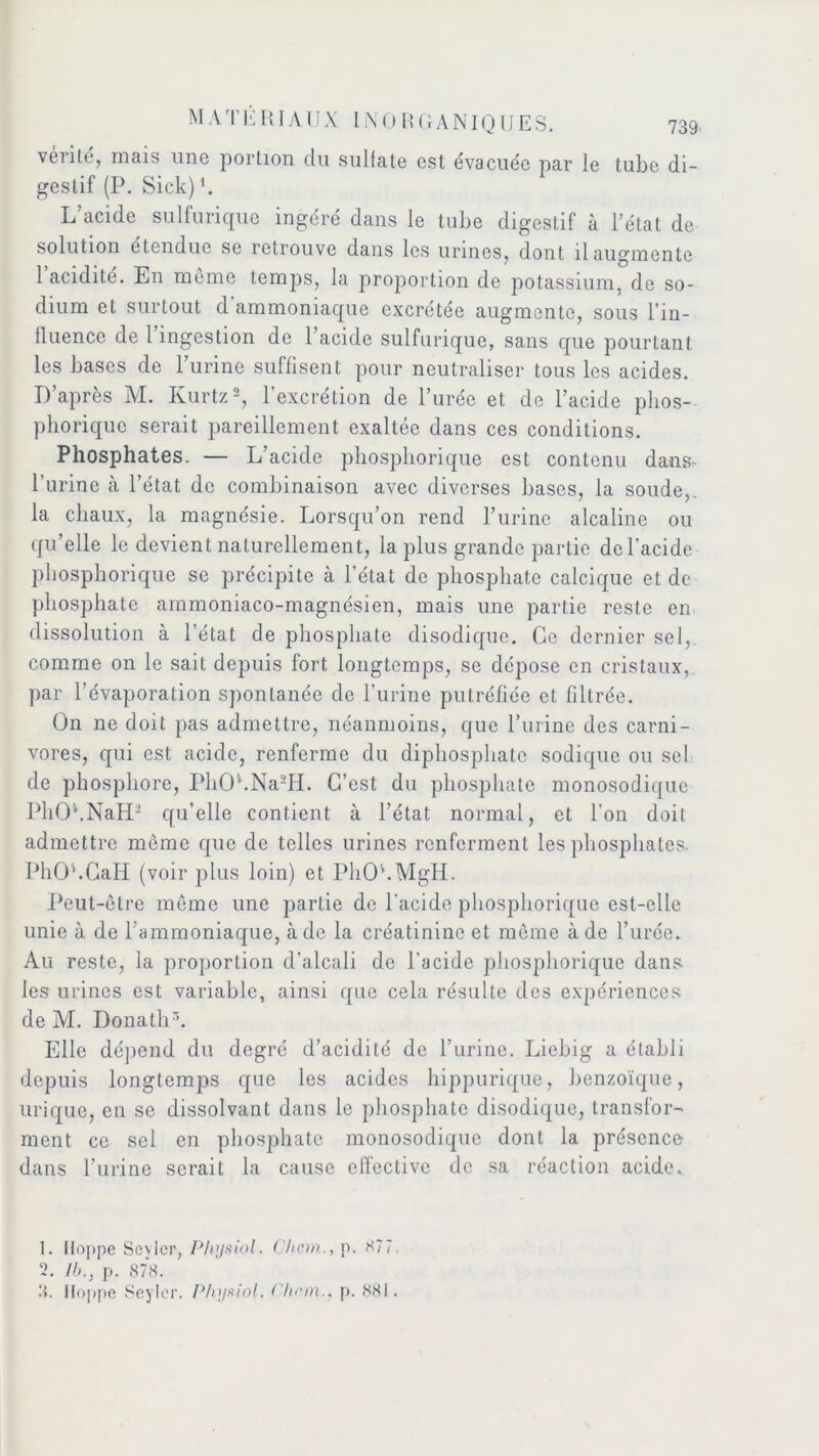 vérité, mais une portion du sulfate est évacuée par le tube di- gestif (P. Sick)1. L’acide sulfurique ingéré dans le tube digestif à l’état de solution etendue se retrouve dans les urines, dont il augmente 1 acidité. En même temps, la proportion de potassium, de so- dium et surtout d ammoniaque excrétée augmente, sous l'in- fluence de l’ingestion de l’acide sulfurique, sans que pourtant les bases de l’urine suffisent pour neutraliser tous les acides. D’après M. Kurtz2, l'excrétion de l’urée et de l’acide phos- phorique serait pareillement exaltée dans ces conditions. Phosphates. — L’acide phosphorique est contenu dans- l’urine à l’état de combinaison avec diverses bases, la soude,, la chaux, la magnésie. Lorsqu’on rend l’urine alcaline ou qu’elle le devient naturellement, la plus grande partie de l'acide phosphorique se précipite à l’état de phosphate calcique et de phosphate ammoniaco-magnésien, mais une partie reste en dissolution à l’état de phosphate disodiquc. Ge dernier sel, comme on le sait depuis fort longtemps, se dépose en cristaux, par l’évaporation spontanée de l’urine putréfiée et filtrée. On ne doit pas admettre, néanmoins, que l’urine des carni- vores, qui est acide, renferme du diphosphate sodique ou sel de phosphore, PhOl.Na2H. C’est du phosphate monosodique PhOhNaH2 qu’elle contient à l’état normal, et l'on doit admettre môme que de telles urines renferment les phosphates. PhOUCaH (voir plus loin) et PhOhMgH. Peut-être même une partie de l'acide phosphorique est-elle unie à de l’ammoniaque, à de la créatinine et même à de l’urée. Au reste, la proportion d'alcali de l'acide phosphorique dans les urines est variable, ainsi que cela résulte des expériences de M. Donatli5. Elle dépend du degré d’acidité de l’urine. Liehig a établi depuis longtemps que les acides hippurique, benzoïque, urique, en se dissolvant dans le phosphate disodique, transfor- ment ce sel en phosphate monosodique dont la présence dans l’urine serait la cause effective de sa réaction acide.. 1. Ilonpe Sevler, Plvisiol, Chem., p. 877. 2. //>., p. 878. 8. Iloppe Seyler. Pliysiol. Chem., p. 881.