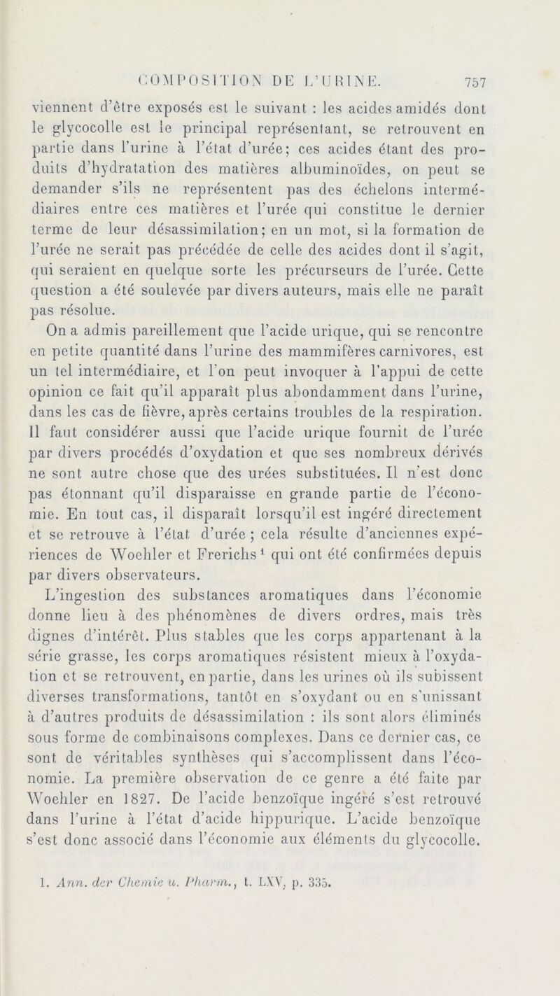 viennent d’ctre exposés est le suivant : les acides amidés dont le glycocolle est le principal représentant, se retrouvent en partie dans l’urine à l’état d’urée; ces acides étant des pro- duits d’hydratation des matières albuminoïdes, on peut se demander s’ils ne représentent pas des échelons intermé- diaires entre ces matières et l’urée qui constitue le dernier terme de leur désassimilation; en un mot, si la formation de l’urée ne serait pas précédée de celle des acides dont il s’agit, qui seraient en quelque sorte les précurseurs de l’urée. Cette question a été soulevée par divers auteurs, mais elle ne paraît pas résolue. On a admis pareillement que l’acide urique, qui se rencontre en petite quantité dans l’urine des mammifères carnivores, est un tel intermédiaire, et Ton peut invoquer à l’appui de cette opinion ce fait qu’il apparaît plus abondamment dans l’urine, dans les cas de fièvre, après certains troubles de la respiration. 11 faut considérer aussi que l’acide urique fournit de l’urée par divers procédés d’oxydation et que ses nombreux dérivés ne sont autre chose que des urées substituées. Il n'est donc pas étonnant qu’il disparaisse en grande partie de l’écono- mie. En tout cas, il disparaît lorsqu’il est ingéré directement et se retrouve à l’état d’urée ; cela résulte d’anciennes expé- riences de Woeliler et Frerichs 1 qui ont été confirmées depuis par divers observateurs. L’ingestion des substances aromatiques dans l’économie donne lieu à des phénomènes de divers ordres, mais très dignes d’intérêt. Plus stables que les corps appartenant à la série grasse, les corps aromatiques résistent mieux à l’oxyda- tion et se retrouvent, en partie, dans les urines où ils subissent diverses transformations, tantôt en s’oxydant ou en s’unissant à d’autres produits de désassimilation : ils sont alors éliminés sous forme de combinaisons complexes. Dans ce dernier cas, ce sont de véritables synthèses qui s’accomplissent dans l’éco- nomie. La première observation de ce genre a été faite par Woeliler en 1827. De l’acide benzoïque ingéré s’est retrouvé dans l’urine à l’état d’acide hippurique. L’acide benzoïque s’est donc associé dans l’économie aux éléments du glycocolle. 1. Ann. der Chcmie u. Phcirm., t. LXV, p. 335.