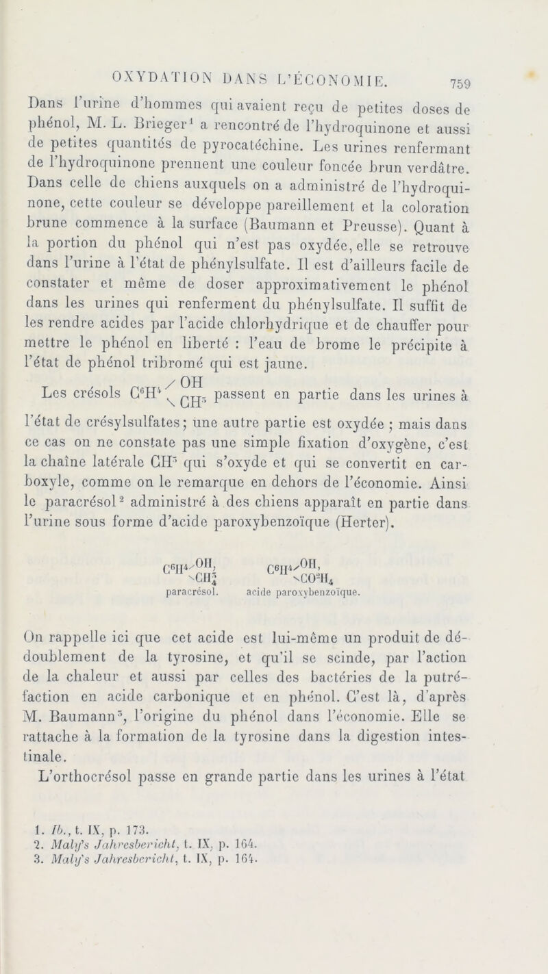 Dans l mine d hommes c[uiavaient reçu de petites doses de phénol, M. L. Biieger1 a rencontré de l’hydroquinone et aussi de petites quantités de pyrocatcchme. Les urines renfermant de 1 hydiocpunone prennent une couleur foncée brun verdâtre. Dans celle de chiens auxquels on a administré de l’hydroqui- none, cette couleur se développé pareillement et la coloration brune commence a la surface (Baumann et Preusse). Quant à la portion du phénol qui n est pas oxydée, elle se retrouve dans l’urine à l’état de phénylsulfate. Il est d’ailleurs facile de constater et môme de doser approximativement le phénol dans les urines qui renferment du phénylsulfate. Il suffit de les rendre acides par l’acide chlorhydrique et de chauffer pour mettre le phénol en liberté : l’eau de brome le précipite à l’état de phénol tribromé qui est jaune. / OH Les crésols C6H4 ^ ng- passent en partie dans les urines à l’état de crésylsulfates ; une autre partie est oxydée ; mais dans ce cas on ne constate pas une simple fixation d’oxygène, c’est la chaîne latérale CHr’ qui s’oxyde et qui se convertit en car- boxyle, comme on le remarque en dehors de l’économie. Ainsi le paracrésol2 3 administré à des chiens apparaît en partie dans l’urine sous forme d’acide paroxybenzoïque (Herter). r <m4/0II, L 11 ^cii2 paracrésol. C6JI1/OH, nCO-1I4 acide paroxybenzoïque. On rappelle ici que cet acide est lui-même un produit de dé- doublement de la tyrosine, et qu’il se scinde, par l’action de la chaleur et aussi par celles des bactéries de la putré- faction en acide carbonique et en phénol. C’est là, d’après M. Baumann5, l’origine du phénol dans l’économie. Elle se rattache à la formation de la tyrosine dans la digestion intes- tinale. L’orthocrésol passe en grande partie dans les urines à l’état 1. tb., t. IX, p. 173. 7. Maly's Jahresbericht, t. IX, p. 164.