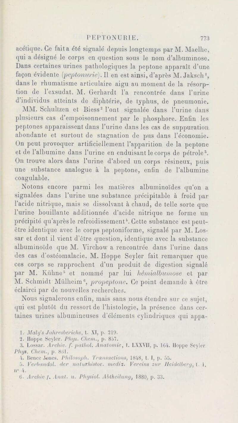 acétique. Ce lait a été signalé depuis longtemps par M. Maelhe, qui a désigné le corps en question sous le nom d’albummose. Dans certaines urines pathologiques la peptone apparaît d’une façon évidente [peptonurie). Il en est ainsi, d’après M. Jaksch ', dans le rhumatisme articulaire aigu au moment de la résorp- tion de l’exsudât. M. Gerhardt l’a rencontrée dans l’urine d’individus atteints de diphtérie, de typhus, de pneumonie. MM. Schultzen et BiessI 2 l’ont signalée dans l’urine dans plusieurs cas d’empoisonnement par le phosphore. Enfin les peptones apparaissent dans l’urine dans les cas de suppuration abondante et surtout de stagnation de pus dans l’économie. Ün peut provoquer artificiellement l’apparition de la peptone et de l’albumine dans l’urine en enduisant le corps de pétrole5. Ün trouve alors dans l’urine d’abord un corps résineux, puis une substance analogue à la peptone, enfin de l’albumine coagulable. Notons encore parmi les matières albuminoïdes qu’on a signalées dans l’urine une substance précipitable à froid par l’acide nitrique, mais se dissolvant à chaud, de telle sorte que l’urine bouillante additionnée d’acide nitrique ne forme un précipité qu’aprèsle refroidissementCette substance est peut- être identique avec le corps peptoniforme, signalé par M. Los- sar et dont il vient d’être question, identique avec la substance albuminoïde que M. Virchow a rencoulrée dans l’urine dans des cas d’ostéomalacie. M. Hoppe Scyler fait remarquer que ces corps se rapprochent d’un produit de digestion signalé par M. Kühne3 * et nommé par lui hémialbiimose et par M. Schmidt Müllieim6, propeplone. Ce point demande à être éclairci par de nouvelles recherches. Nous signalerons enfin, mais sans nous étendre sur ce sujet, qui est plutôt du ressort de l’histologie, la présence dans cer- taines urines albumineuses d’éléments cylindriques qui appa- I . Maly's Jahresbericlis, t. XI, p. 219. 2. Hoppe Seyler. Phys. Chem., p. 857. 3. l.ossar. Archiv. f. palhol. Anatomie, t. LXXVII, p. 164. lloppe Seyler Phys. Chem., p. 861. 4. Benee Joncs. Philosoph. Transactions, 1848, t. I, p. 55. 5. Verbandol. der naturhistor. mediz. Vereins zur lleideiber<j, t. I, n° 4. 6. Archiv /. Anal. u. Physiol. Ablhcilung, 1880, p. 33.