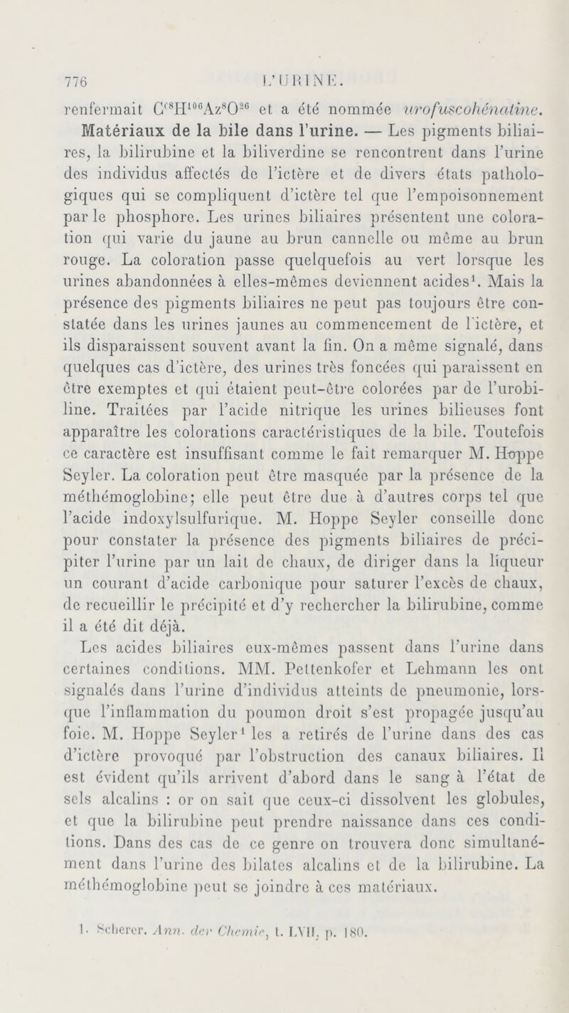 renfermait C'8H10GAz8O20 et a été nommée urofuscohénatine. Matériaux de la bile dans l’urine. — Les pigments biliai- res, la bilirubine et la biliverdine se rencontrent dans l’urine des individus affectés de l’ictère et de divers états patholo- giques qui se compliquent d’ictère tel que l’empoisonnement par le phosphore. Les urines biliaires présentent une colora- tion qui varie du jaune au brun cannelle ou même au brun rouge. La coloration passe quelquefois au vert lorsque les urines abandonnées à elles-mêmes deviennent acides1. Mais la présence des pigments biliaires ne peut pas toujours être con- statée dans les urines jaunes au commencement de l'ictère, et ils disparaissent souvent avant la fin. On a même signalé, dans quelques cas d’ictère, des urines très foncées qui paraissent en être exemptes et qui étaient peut-être colorées par de l’urobi- line. Traitées par l’acide nitrique les urines bilieuses font apparaître les colorations caractéristiques de la bile. Toutefois ce caractère est insuffisant comme le fait remarquer M. ILoppe Seylcr. La coloration peut être masquée par la présence de la méthémoglobine; elle peut être due à d’autres corps tel que l’acide indoxylsulfurique. M. Hoppc Seyler conseille donc pour constater la présence des pigments biliaires de préci- piter l’urine par un lait de chaux, de diriger dans la liqueur un courant d’acide carbonique pour saturer l’excès de chaux, de recueillir le précipité et d’y rechercher la bilirubine, comme il a été dit déjà. Les acides biliaires eux-mêmes passent dans l’urine dans certaines conditions. MM. Peltenkofcr et Lehmann les ont signalés dans l’urine d’individus atteints de pneumonie, lors- que l’inllammation du poumon droit s’est propagée jusqu’au foie. M. Hoppe Seyler1 les a retirés de l’urine dans des cas d’ictère provoqué par l’obstruction des canaux biliaires. Il est évident qu’ils arrivent d’abord dans le sang à l’état de sels alcalins : or on sait que ceux-ci dissolvent les globules, et que la bilirubine peut prendre naissance dans ces condi- tions. Dans des cas de ce genre on trouvera donc simultané- ment dans l'urine des bilates alcalins et de la bilirubine. La méthémoglobine peut se joindre à ces matériaux. 1. Scherer. Ann. der Chemie, t. LYII. p. 180.