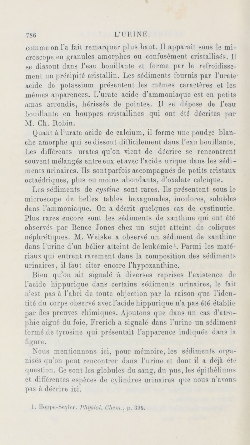 comme on l’a fait remarquer plus haut. Il apparaît sous le mi- croscope en granules amorphes ou confusément cristallisés. Il se dissout dans l’eau bouillante et forme par le refroidisse- ment un précipité cristallin. Les sédiments fournis par l’urate acide de potassium présentent les mêmes caractères et les memes apparences. L’urate acide d’ammoniaque est en petits amas arrondis, hérissés de pointes. Il se dépose de l’eau bouillante en houppes cristallines qui ont été décrites par M. Ch. Robin. Quant à l’urate acide de calcium, il forme une poudre blan- che amorphe qui se dissout difficilement dans l’eau bouillante. Les différents urates qu’on vient de décrire se rencontrent souvent mélangés entre eux et avec l’acide urique dans les sédi- ments urinaires. Us sont parfois accompagnés de petits cristaux octaédriques, plus ou moins abondants, d’oxalate calcique. Les sédiments de cystine sont rares. Us présentent sous le microscope de belles tables hexagonales, incolores, solu-bles dans l’ammoniaque. On a décrit quelques cas de cystinurie. Plus rares encore sont les sédiments de xanthine qui ont été observés par Bence Jones chez un sujet atteint de coliques néphrétiques. M. Weiske a observé un sédiment de xanthine dans l’urine d’un bélier atteint de leukémie1. Parmi les maté- riaux qui entrent rarement dans la composition des sédiments urinaires, il faut citer encore l’hypoxanthine. Bien qu’on ait signalé à diverses reprises l’existence de l’acide hippurique dans certains sédiments urinaires, le fait n’est pas à l’abri de toute objection par la raison que l’iden- tité du corps observé avec l’acide hippurique n’a pas été établie par des preuves chimiques. Ajoutons que dans un cas d’atro- phie aiguë du foie, Frerich a signalé dans l’urine un sédiment formé de tyrosine qui présentait l’apparence indiquée dans la figure. Nous mentionnons ici, pour mémoire, les sédiments orga- nisés qu’on peut rencontrer dans l’urine et dont il a déjà été question. Ce sont les globules du sang, du pus, les épithéliums et différentes espèces de cylindres urinaires que nous n’avons pas à décrire ici. 1. Hoppe-SeyUr. Physiol. Chem., p. 395.