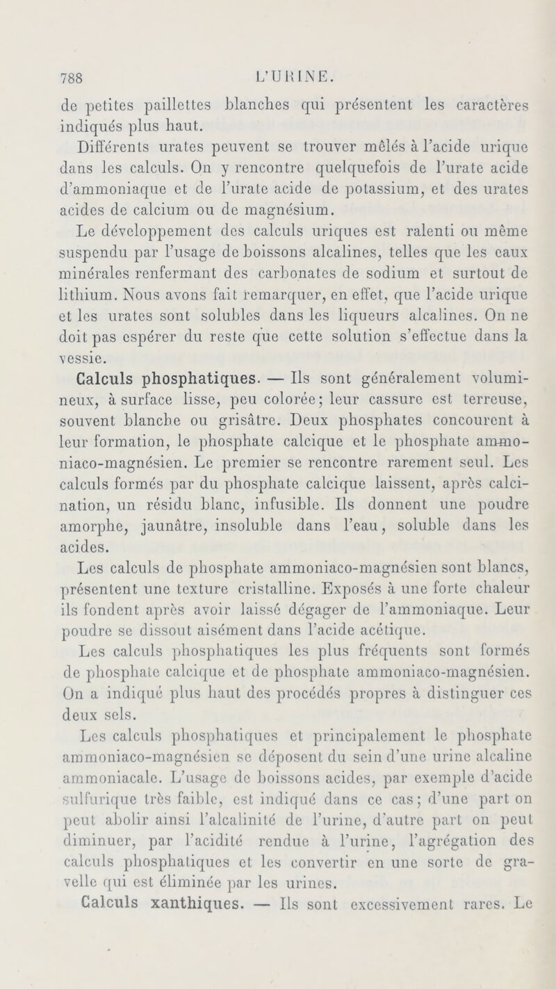 de petites paillettes blanches qui présentent les caractères indiqués plus haut. Différents urates peuvent se trouver mêlés à l’acide urique dans les calculs. On y rencontre quelquefois de l’urate acide d’ammoniaque et de l’urate acide de potassium, et des urates acides de calcium ou de magnésium. Le développement des calculs uriques est ralenti ou même suspendu par l’usage de boissons alcalines, telles que les eaux minérales renfermant des carbonates de sodium et surtout de lithium. Nous avons fait remarquer, en effet, que l’acide urique et les urates sont solubles dans les liqueurs alcalines. On ne doit pas espérer du reste que cette solution s’effectue dans la vessie. Calculs phosphatiques. — Ils sont généralement volumi- neux, à surface lisse, peu colorée; leur cassure est terreuse, souvent blanche ou grisâtre. Deux phosphates concourent à leur formation, le phosphate calcique et le phosphate ammo- niaco-magnésien. Le premier se rencontre rarement seul. Les calculs formés par du phosphate calcique laissent, après calci- nation, un résidu blanc, infusible. Ils donnent une poudre amorphe, jaunâtre, insoluble dans l’eau, soluble dans les acides. Les calculs de phosphate ammoniaco-magnésien sont blancs, présentent une texture cristalline. Exposés à une forte chaleur ils fondent après avoir laisse dégager de l’ammoniaque. Leur poudre se dissout aisément dans l’acide acétique. Les calculs phosphatiques les plus fréquents sont formés de phosphate calcique et de phosphate ammoniaco-magnésien. On a indiqué plus haut des procédés propres à distinguer ces deux sels. Les calculs phosphatiques et principalement le phosphate ammoniaco-magnésien se déposent du sein d’une urine alcaline ammoniacale. L’usage de boissons acides, par exemple d’acide sulfurique très faible, est indiqué dans ce cas; d’une part on peut abolir ainsi l’alcalinité de l’urine, d'autre part on peut diminuer, par l’acidité rendue à l’urine, l’agrégation des calculs phosphatiques et les convertir en une sorte de gra- velle qui est éliminée par les urines. Calculs xanthiques. — Us sont excessivement rares. Le