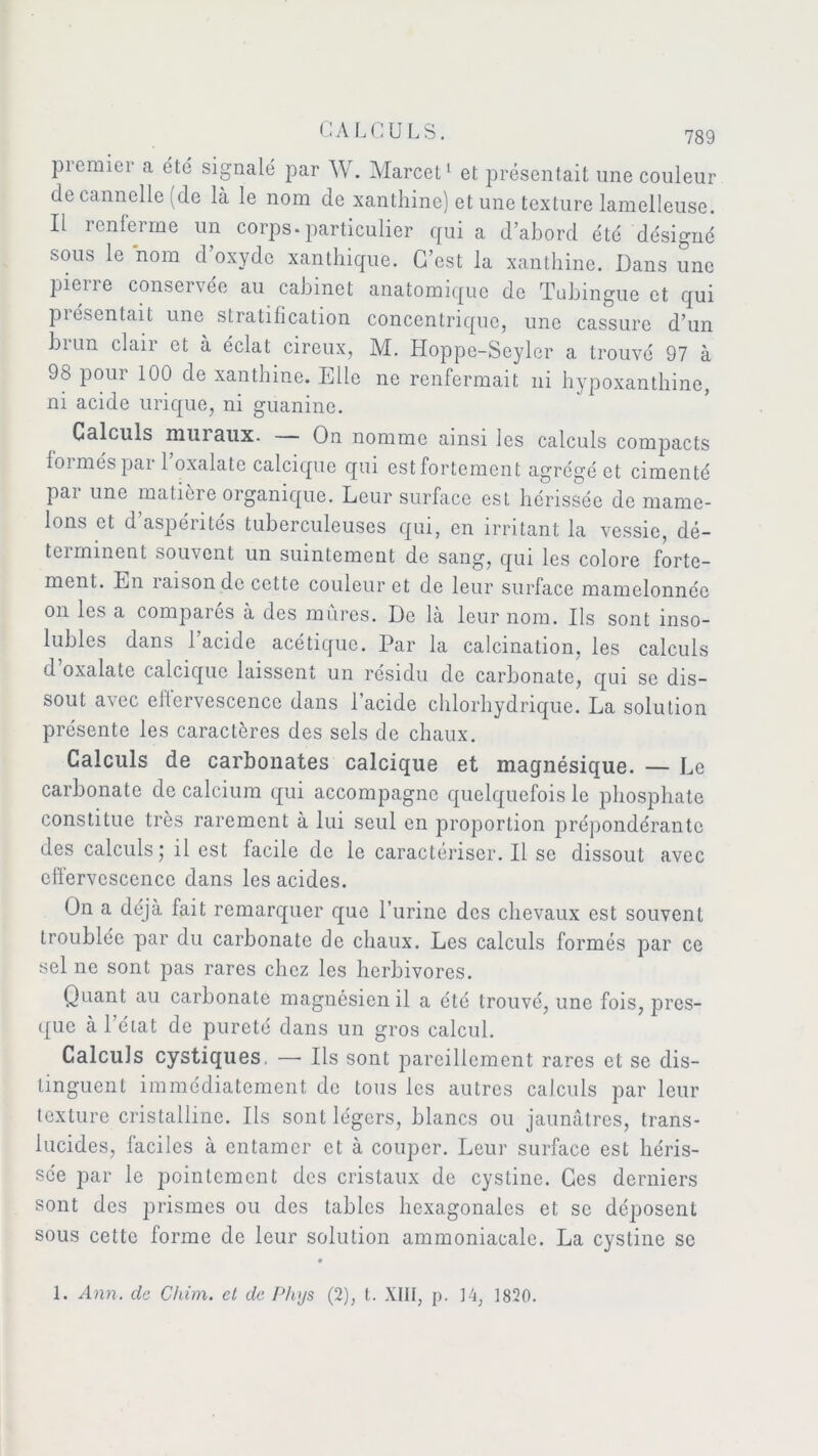 piemier a été signalé par W. Marcel1 et présentait une couleur de cannelle (de là le nom de xanthine) et une texture lamelleuse. Il renferme un corps-particulier quia d’abord été désigné sous le nom d’oxyde xanthique. C’est la xanthine. Dans une pierre conservée au cabinet anatomique de Tubingue et qui piésentait une stratification concentrique, une cassure d’un biun clan et à éclat cireux, M. Hoppc-Soyler a trouvé 97 à 98 pour 100 de xanthine. Elle ne renfermait ni hypoxanthine, ni acide urique, ni guanine. Calculs muraux. — On nomme ainsi les calculs compacts formés par l’oxalatc calcique qui est fortement agrégé et cimenté par une matière organique. Leur surface est hérissée de mame- lons et d aspérités tuberculeuses qui, en irritant la vessie, dé- terminent souvent un suintement de sang, qui les colore forte- ment. En î aison de cette couleur et de leur surface mamelonnée on les a comparés à des mûres. De là leur nom. Us sont inso- lubles dans 1 acide acétique. Par la calcination, les calculs d’oxalate calcique laissent un résidu de carbonate, qui se dis- sout a\ec eltervescenco dans 1 acide chlorhydrique. La solution présente les caractères des sels de chaux. Calculs de carbonates calcique et magnésique. — Le carbonate de calcium qui accompagne quelquefois le phosphate constitue très rarement à lui seul en proportion prépondérante des calculs; il est facile de le caractériser. Il se dissout avec effervescence dans les acides. On a déjà fait remarquer que l’urine des chevaux est souvent troublée par du carbonate de chaux. Les calculs formés par ce sel ne sont pas rares chez les herbivores. Quant au carbonate magnésien il a été trouvé, une fois, pres- que à l’état de pureté dans un gros calcul. Calculs cystiques. —- Us sont pareillement rares et se dis- tinguent immédiatement de tous les autres calculs par leur texture cristalline. Us sont légers, blancs ou jaunâtres, trans- lucides, faciles à entamer et à couper. Leur surface est héris- sée par le pointement des cristaux de cystine. Ces derniers sont des prismes ou des tables hexagonales et se déposent sous cette forme de leur solution ammoniacale. La cystine se 1. Ann. cle Chim. et de Phys (2), t. XIII, p. 14, 1820.