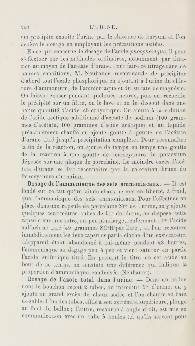 On précipite ensuite l’urine par le chlorure de baryum et l’on achève le dosage en employant les précautions usitées. En ce qui concerne le dosage de l’acide phosphorique, il peut s’effectuer par les méthodes ordinaires, notamment par titra- tion au moyen de l'acétate d’urane. Pour faire ce titrage dans de bonnes conditions, M. Neubauer recommande de précipiter d'abord tout l’acide phosphorique en ajoutant à l’urine du chlo- rure d’ammonium, de l’ammoniaque et du sulfate de magnésie. On laisse reposer pendant quelques heures, puis on recueille le précipité sur un filtre, on le lave et on le dissout dans une petite quantité d’acide chlorhydrique. On ajoute à la solution de l’acide acétique additionné d’acétate de sodium (100 gram- mes d’acétate, 100 grammes d’acide acétique) et au liquide préalablement chauffé on ajoute goutte à goutte de l’acétate d’urane titré jusqu’à précipitation complète. Pour reconnaître la fin de la réaction, on ajoute de temps en temps une goutte de la réaction à une goutte de ferrocyanure de potassium déposée sur une plaque de porcelaine. Le moindre excès d’acé- tate d’urane se fait reconnaître par la coloration brune du ferrocyanure d’uranium. Dosage de l’ammoniaque des sels ammoniacaux. — Il est fondé sur ce fait qu’un lait de chaux ne met en liberté, à froid, que l’ammoniaque des sels ammoniacaux. Pour l’effectuer on place dans une capsule de porcelaine 20cc de l’urine, on y ajoute quelques centimètres cubes de lait de chaux, on dispose cette capsule sur une autre, un peu plus large, renfermant 10cc d’acide sulfurique titré (49 grammes SOffPpar litre), et l’on recouvre immédiatement les deux capsules par la cloche d’un exsiccateur. L’appareil étant abandonné à lui-même pendant 48 heures, l’ammoniaque se dégage peu à peu et vient saturer en partie l’acide sulfurique titré. En prenant le titre de cet acide au bout de ce temps, on constate une différence qui indique la proportion d’ammoniaque condensée (Neubauer). Dosage de l'azote total dans l’urine. — Dans un ballon dont le bouchon reçoit 2 tubes, on introduit 5CC d’urine, on y ajoute un grand excès de chaux sodée et l’on chauffe au bain de sable. L’un des tubes, effilé à son extrémité supérieure, plonge au fond du ballon; l’autre, recourbé à angle droit, est mis en communication avec un tube à boules tel qu’ils servent pour