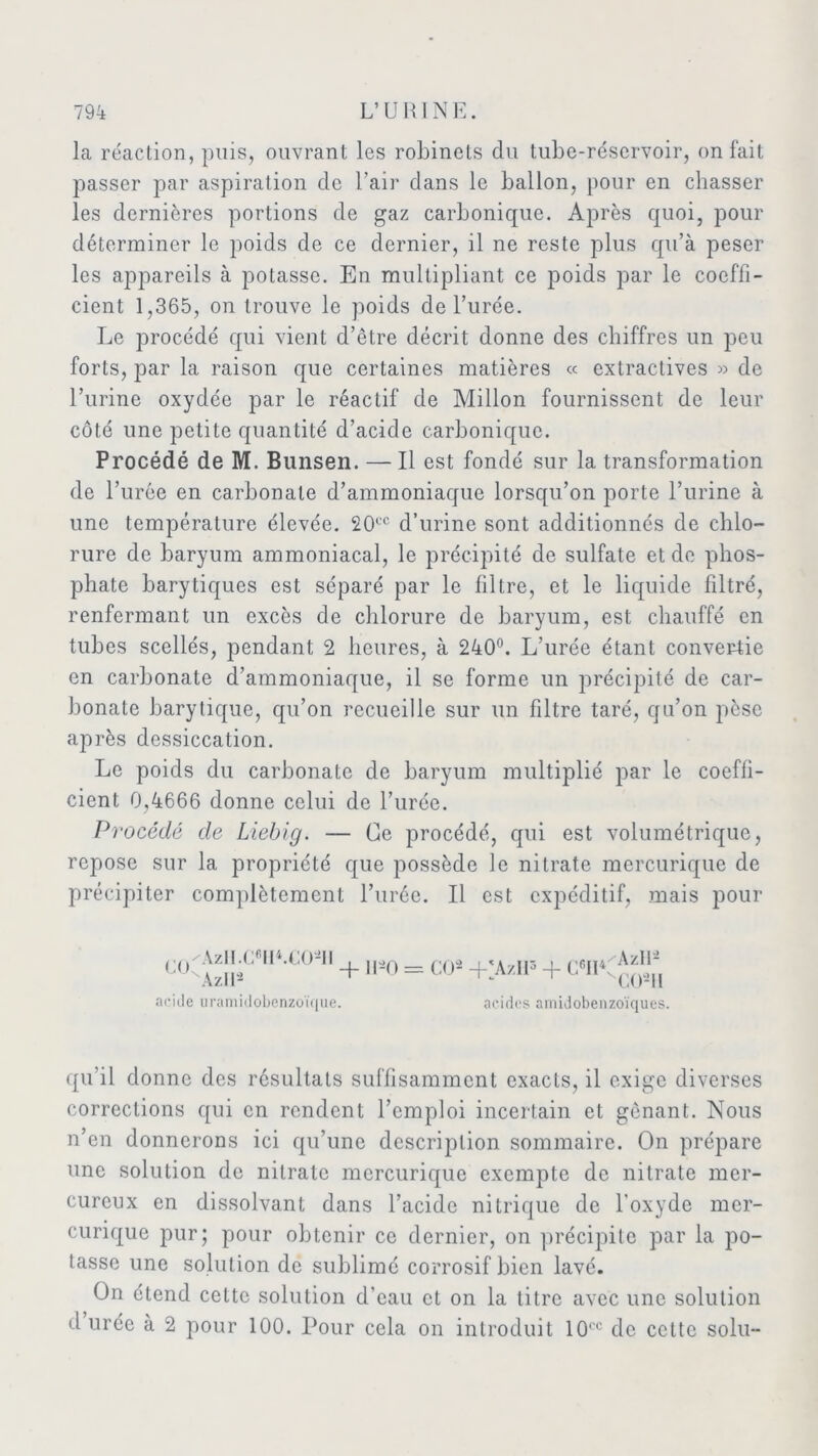 la réaction, puis, ouvrant les robinets du tube-réservoir, on fait passer par aspiration de l’air dans le ballon, pour en chasser les dernières portions de gaz carbonique. Après quoi, pour déterminer le poids de ce dernier, il ne reste plus qu’à peser les appareils à potasse. En multipliant ce poids par le coeffi- cient 1,365, on trouve le poids de l’urée. Le procédé qui vient d’être décrit donne des chiffres un peu forts, par la raison que certaines matières « extractives » de l’urine oxydée par le réactif de Millon fournissent de leur côté une petite quantité d’acide carbonique. Procédé de M. Bunsen. — Il est fondé sur la transformation de l’urée en carbonate d’ammoniaque lorsqu’on porte l’urine à une température élevée. 20ec d’urine sont additionnés de chlo- rure de baryum ammoniacal, le précipité de sulfate et de phos- phate barytiques est séparé par le filtre, et le liquide filtré, renfermant un excès de chlorure de baryum, est chauffé en tubes scellés, pendant 2 heures, à 240°. L’urée étant convertie en carbonate d’ammoniaque, il se forme un précipité de car- bonate barytique, qu’on recueille sur un filtre taré, qu’on pèse après dessiccation. Le poids du carbonate de baryum multiplié par le coeffi- cient 0,4666 donne celui de l’urée. Procédé de Liebig. — Ce procédé, qui est volumétrique, repose sur la propriété que possède le nitrate mercurique de précipiter complètement l’urée. Il est expéditif, mais pour 'AzII.C6lI4.C02ll ' xAzir2 -p 1EO = CO2 -t-'Az.IP + CrII< Azll2 sC02iI acide uramidobenzoïque. acides amidobenzoïques. qu’il donne des résultats suffisamment exacts, il exige diverses corrections qui en rendent l’emploi incertain et gênant. Nous n’en donnerons ici qu’une description sommaire. On prépare une solution de nitrate mercurique exempte de nitrate mer- cureux en dissolvant dans l’acide nitrique de l’oxyde mer- curique pur; pour obtenir ce dernier, on précipite par la po- tasse une solution de sublimé corrosif bien lavé. On étend cette solution d’eau et on la titre avec une solution durée à 2 pour 100. Pour cela on introduit 10cc de cette solu-