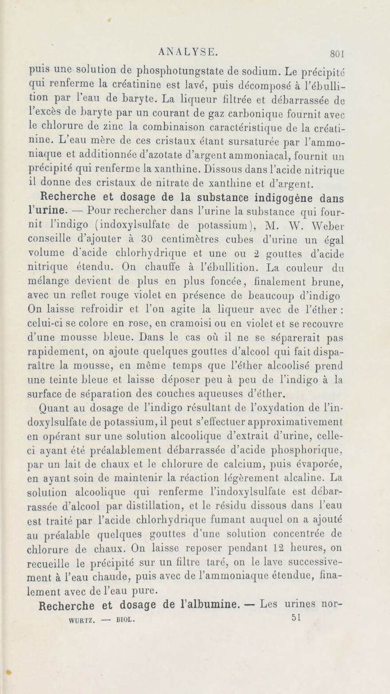 puis une solution de phosphotungstate de sodium. Le précipité qui renferme la créatinine est lavé, puis décomposé à l’ébulli- tion par 1 eau de baryte. La liqueur filtrée et débarrassée de l’excès de baryte par un courant de gaz carbonique fournit avec le chlorure de zinc la combinaison caractéristique de la créati- nine. L’eau mère de ces cristaux étant sursaturée par l’ammo- niaque et additionnée d’azotate d’argent ammoniacal, fournit un précipité qui renferme la xanthine. Dissous dans l’acide nitrique il donne des cristaux de nitrate de xanthine et d’argent. Recherche et dosage de la substance indigogène dans l’urine. — Pour rechercher dans l’urine la substance qui four- nit l’indigo (indoxylsulfate de potassium), M. W. Weber conseille d’ajouter à 30 centimètres cubes d’urine un égal volume d’acide chlorhydrique et une ou 2 gouttes d’acide nitrique étendu. On chauffe à l’ébullition. La couleur du mélange devient de plus en plus foncée, finalement brune, avec un reflet rouge violet en présence de beaucoup d’indigo On laisse refroidir et l’on agite la liqueur avec de l’éther : celui-ci se colore en rose, en cramoisi ou en violet et se recouvre d’une mousse bleue. Dans le cas où il ne se séparerait pas rapidement, on ajoute quelques gouttes d’alcool qui fait dispa- raître la mousse, en môme temps que l’élher alcoolisé prend une teinte bleue et laisse déposer peu à peu de l’indigo à la surface de séparation des couches aqueuses d’éther. Quant au dosage de l’indigo résultant de l’oxydation de l’in- doxylsulfale de potassium, il peut s’effectuer approximativement en opérant sur une solution alcoolique d’extrait d’urine, celle- ci ayant été préalablement débarrassée d’acide phosphorique, par un lait de chaux et le chlorure de calcium, puis évaporée, en ayant soin de maintenir la réaction légèrement alcaline. La solution alcoolique qui renferme l’indoxylsulfale est débar- rassée d’alcool par distillation, et le résidu dissous dans l’eau est traité par l’acide chlorhydrique fumant auquel on a ajouté au préalable quelques gouttes d’une solution concentrée de chlorure de chaux. On laisse reposer pendant 12 heures, on recueille le précipité sur un filtre taré, on le lave successive- ment à l’eau chaude, puis avec de l’ammoniaque étendue, fina- lement avec de l’eau pure. Recherche et dosage de l’albumine. — Les urines nor- 51 WÜRTZ. BIOL.