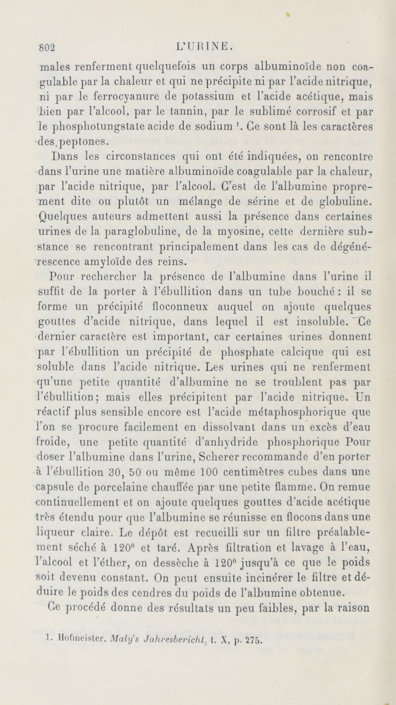 males renferment quelquefois un corps albuminoïde non coa- gulable par la chaleur et qui ne précipite ni par l’acide nitrique, ni par le ferrocyanure de potassium et l’acide acétique, mais bien par l’alcool, par le tannin, par le sublimé corrosif et par le phosphotungstate acide de sodium h Ce sont là les caractères des.peptones. Dans les circonstances qui ont été indiquées, on rencontre dans l’urine une matière albuminoïde coagulable par la chaleur, par l’acide nitrique, par l’alcool. C’est de l’albumine propre- ment dite ou plutôt un mélange de sérine et de globuline. Quelques auteurs admettent aussi la présence dans certaines urines de la paraglobuline, de la myosine, cette dernière sub- stance se rencontrant principalement dans les cas de dégéné- rescence amyloïde des reins. Pour rechercher la présence de l’albumine dans l’urine il suffit de la porter à l’ébullition dans un tube bouché : il se forme un précipité floconneux auquel on ajoute quelques gouttes d’acide nitrique, dans lequel il est insoluble. 'Ce dernier caractère est important, car certaines urines donnent par l’ébullition un précipité de phosphate calcique qui est soluble dans l’acide nitrique. Les urines qui ne renferment qu’une petite quantité d’albumine ne se troublent pas par l’ébullition; mais elles précipitent par l’acide nitrique. Un réactif plus sensible encore est l’acide métaphosphorique que l'on se procure facilement en dissolvant dans un excès d’eau froide, une petite quantité d’anhydride phosphorique Pour doser l’albumine dans l’urine, Scherer recommande d’en porter à l’ébullition 30, 50 ou môme 100 centimètres cubes dans une capsule de porcelaine chauffée par une petite flamme. On remue continuellement et on ajoute quelques gouttes d’acide acétique très étendu pour que l’albumine se réunisse en flocons dans une liqueur claire. Le dépôt est recueilli sur un filtre préalable- ment séché à 120° et taré. Après filtration et lavage à l’eau, l’alcool et l’éther, on dessèche à 120° jusqu’à ce que le poids soit devenu constant. On peut ensuite incinérer le filtre et dé- duire le poids des cendres du poids de l’albumine obtenue. Ce procédé donne des résultats un peu faibles, par la raison L Hofineister. Maly's Jahresberichl, [. X, p. 275.