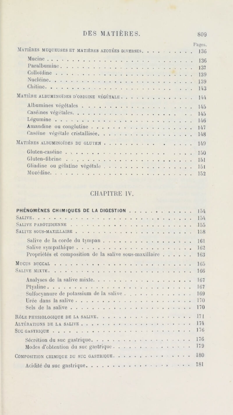 Pages. Matières muqueuses et matières azotées diverses 136 Mucine 136 Paralbumine Colloïdine Nucléine «g Gliitine Matière albuminoïdes d’origine végétale 144 Albumines végétales 145 Caséines végétales 145 Légumine Amandine ou conglutine j47 Caséine végétale cristallisée 148 Matières albuminoïdes du gluten 149 Gluten-caséine 150 Gluten-fibrine . 15] Gliadine ou gélatine végétale 151 Mucédine 152 CHAPITRE IV. PHÉNOMÈNES CHIMIQUES DE LA DIGESTION 154 Salive 154 Salive parotidienne 155 Salive sous-maxillaire 138 Salive de la corde du tympan . . 161 Salive sympathique 162 Propriétés et composition de la salive sous-maxillaire 163 Mucus BUCCAL 165 Salive mixte 166 Analyses de la salive mixte 167 Ptyaline 167 Sulfocyanure de potassium de la salive . 169 Urée dans la salive 170 Sels de la salive 170 Rôle physiologique de la salive 171 Altérations de la salive 174 Suc gastrique 176 Sécrétion du suc gastrique 176 Modes d’obtention du suc gastrique 179 Composition chimique du suc gastrique 180 Acidité du suc gastrique ... 181