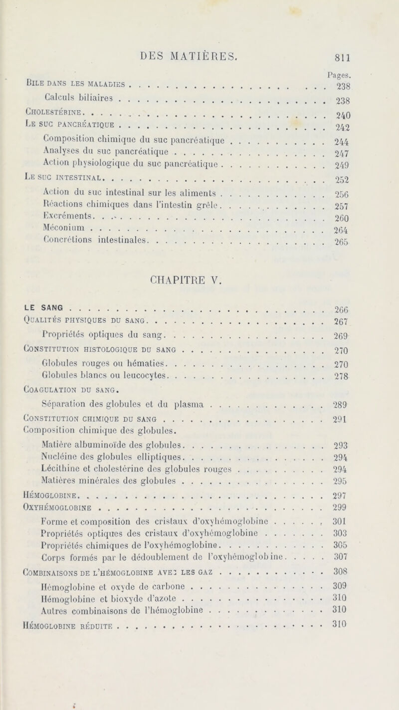 Pages. Bile dans les maladies . 238 Calculs biliaires . # 238 Cholestérine < _ 240 Le suc pancréatique 242 Composition chimique du suc pancréatique 244 Analyses du suc pancréatique 247 Action physiologique du suc pancréatique 249 Le SUC INTESTINAL 252 Action du suc intestinal sur les aliments 256 Réactions chimiques dans l’intestin grêle 257 Lxcréments. 260 Méconium 264 Concrétions intestinales 265 CHAPITRE V. LE SANG 266 Qualités physiques du sang 267 Propriétés optiques du sang 269 Constitution histologique du sang 270 Globules rouges ou hématies 270 Globules blancs ou leucocytes 278 Coagulation du sang. Séparation des globules et du plasma 289 Constitution chimique du sang 291 Composition chimique des globules. Matière albuminoïde des globules 293 Nucléine des globules elliptiques 294 Lécithine et cholestérine des globules rouges 294 Matières minérales des globules 295 Hémoglobine 297 OXYHÉMOGLOBINE 299 Forme et composition des cristaux d’oxyhémoglobine 301 Propriétés optiques des cristaux d’oxyhémoglobine 303 Propriétés chimiques de l’oxyhémoglobine 305 Corps formés parle dédoublement de l’oxyhémoglobine 307 Combinaisons de l’hémoglobine ave: les gaz 308 Hémoglobine et oxyde de carbone 309 Hémoglobine et bioxyde d’azote 310 Autres combinaisons de l’hémoglobine 310 Hémoglobine réduite 310