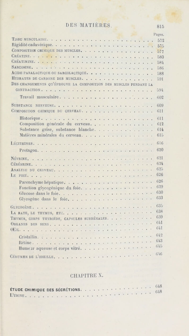 Pages. Tissu musculaire Rigidité cadavérique Composition chimique des muscles Créatine Créatinine Sarcosine 586 Acide paralactique ou sarcolactique 588 Hydrates de carbone des muscles 591 Des changements qu’éprouve la composition des muscles pendant la contraction 594 Travail musculaire 602 Substance nerveuse 609 Composition chimique du cerveau 611 Historique 611 Composition générale du cerveau 612 Substance grise, substance blanche 614 Matières minérales du cerveau 615 Lécithines 616 Protagon. . . . Névrine Cérébrine Analyse du cerveau Le foie Parenchyme hépatique Fonction glycogénique du foie Glucose dans le foie Glycogène dans le foie Glycogène La rate, le thymus, etc Thymus, corps thyroïde, capsules surrénales Organes des sens Œil Cristallin, Rétine Humeur aqueuse et corps vitré Cérumen de l’oreille 626 629 630 633 635 638 639 641 641 642 643 645 646 . 620 . 621 . 624 . 625 . 626 CHAPITRE X. . . 648 ETUDE CHIMIQUE DES SECRETIONS (.,fg L’urine