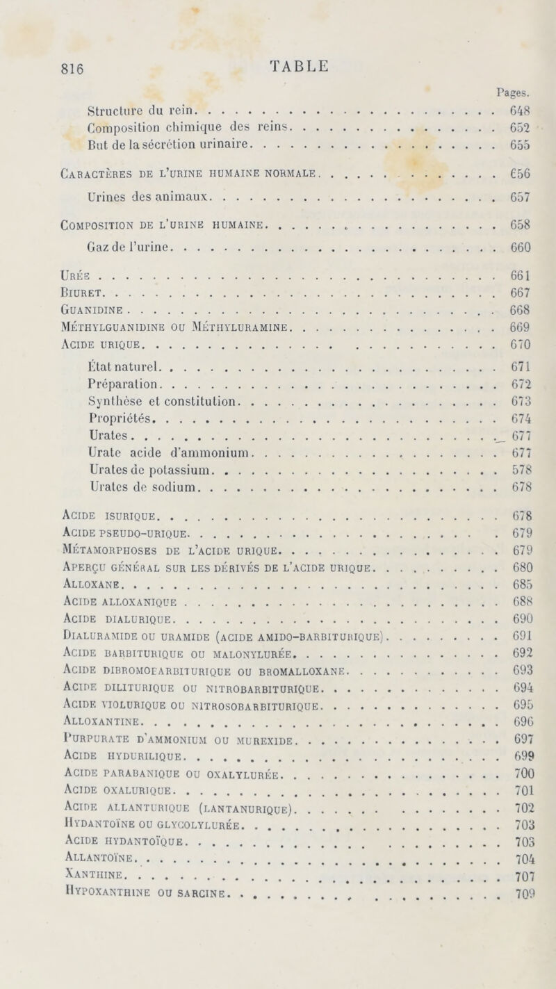 Pages. Structure du rein 648 Composition chimique des reins 652 But de la sécrétion urinaire 655 Caractères de l’urine humaine normale 656 Urines des animaux 657 Composition de l’urine humaine 658 Gaz de l’urine 660 Urée 661 Biuret 667 Guanidine . 668 Méthylguanidine ou Méthyluramine 669 Acide urique 670 État naturel 671 Préparation 672 Synthèse et constitution 673 Propriétés 674 Urates 677 Urate acide d’ammonium 677 Urates de potassium 578 Urates de sodium 678 Acide isurique 678 Acide pseudo-urique 679 Métamorphoses de l’acide urique 679 Aperçu général sur les dérivés de l’acide urique 680 Ali.oxane 685 Acide alloxanique 688 Acide dialurique 690 Dialuramide ou uramide (acide amido-barbiturique) 691 Acide barbiturique ou malonylurée 692 Acide dibromoearbiturique ou bromalloxane 693 Acide diliturique ou nitrobarbiturique 694 Acide yiolurique ou nitrosobarbiturique 695 Alloxantine 696 PURPURATE D'AMMONIUM OU MUREX1DE 697 Acide iiydurilique 699 Acide parabanique ou oxalylurée 700 Acide oxalurique 701 Acide allanturique (lantanurique) 702 Hydantoïne ou glycolylurée 703 Acide hydantoïque 703 A LL ANTOINE 704 Xanthine 707 Hypoxanthine ou sarcine 709